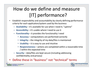 How do we define and measure
          [IT] performance?
• Establish responsibility and accountability by clearly defining performance
  criteria for each application/system used by the business
   – Availability – it’s available for use when I need it; “uptime”
   – Accessibility – it’s usable where I need to use it
   – Functionality – it provides the functionality I need
        • Accuracy – computations are performed correctly
        • Integrity – the integrity of my data/files is maintained
        • Usability – it is easy to use and intuitive
        • Responsiveness – actions are completed within a reasonable time
           / within the expected time
   – Security – data/files are kept secure (including addressing
       confidentiality and privacy)
• Define these in “business” not “technical” terms
 