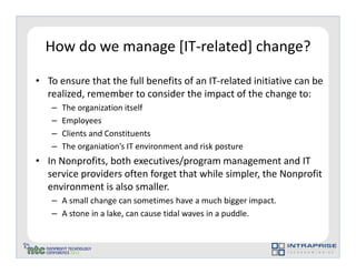 How do we manage [IT-related] change?

• To ensure that the full benefits of an IT-related initiative can be
  realized, remember to consider the impact of the change to:
   –   The organization itself
   –   Employees
   –   Clients and Constituents
   –   The organiation’s IT environment and risk posture
• In Nonprofits, both executives/program management and IT
  service providers often forget that while simpler, the Nonprofit
  environment is also smaller.
   – A small change can sometimes have a much bigger impact.
   – A stone in a lake, can cause tidal waves in a puddle.
 