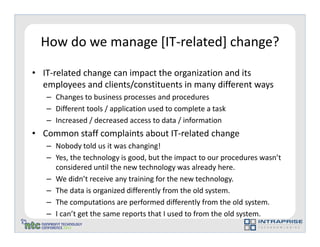 How do we manage [IT-related] change?

• IT-related change can impact the organization and its
  employees and clients/constituents in many different ways
   – Changes to business processes and procedures
   – Different tools / application used to complete a task
   – Increased / decreased access to data / information
• Common staff complaints about IT-related change
   – Nobody told us it was changing!
   – Yes, the technology is good, but the impact to our procedures wasn’t
     considered until the new technology was already here.
   – We didn’t receive any training for the new technology.
   – The data is organized differently from the old system.
   – The computations are performed differently from the old system.
   – I can’t get the same reports that I used to from the old system.
 