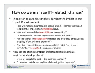 How do we manage [IT-related] change?
• In addition to user-side impacts, consider the impact to the
  overall IT environment:
   – Have we increased our reliance upon a system—thereby increasing
     the potential impact of an availability issue?
   – Have we increased the accessibility of information?
       • Do we need to consider any additional mobile device risks?
   – Has the change in functionality impacted the efficiency, effectiveness,
     or agility of our business processes?
   – Does the change introduce any data-related risks? (e.g. privacy,
     confidentiality, security, backup, recoverability)
• How do the changes impact the organization’s overall IT
  environment risk posture?
   – Is this an acceptable part of the business strategy?
   – Do we need to take any additional risk mitigation measures?
 