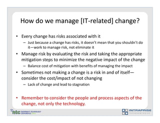 How do we manage [IT-related] change?

• Every change has risks associated with it
   – Just because a change has risks, it doesn’t mean that you shouldn’t do
     it—work to manage risk, not eliminate it
• Manage risk by evaluating the risk and taking the appropriate
  mitigation steps to minimize the negative impact of the change
   – Balance cost of mitigation with benefits of managing the impact
• Sometimes not making a change is a risk in and of itself—
  consider the cost/impact of not changing
   – Lack of change and lead to stagnation


• Remember to consider the people and process aspects of the
  change, not only the technology.
 