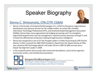 Speaker Biography
Donny C. Shimamoto, CPA.CITP, CGMA
•   Donny is the founder of IntrapriseTechKnowlogies LLC, a CPA firm focused on organizational
    development and advisory services for the middle market. An active CPA, Certified
    Information Technology Professional (CITP), and Chartered Global Management Accountant
    (CGMA), Donny helps many organizations by bridging accounting and IT to strengthen
    organizational governance and risk management, improve business processes through IT, and
    increase the effectiveness of decision making through business intelligence.
•   Donny was recognized as one of 25 Top Thought Leaders in Public Accounting by CPA Practice
    Advisor in 2012, received the 2009-2010 President’s Award from the Hawaii Society of CPAs,
    was named to CPA Technology Advisor’s 40 Under 40 list in 2007 & 2009 and was also a
    Hawaii Top High Tech Leader in 2004.
•   In the nonprofit world, Donny works with community foundations, social service agencies,
    community centers, and membership associations.


                  IntrapriseTechKnowlogies LLC
                  Technologies and knowledge for synergizing your intraprise
                  www.intraprisetechknowlogies.com | Hawaii | California
 