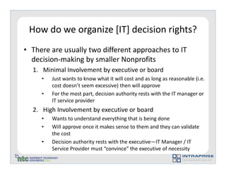 How do we organize [IT] decision rights?
• There are usually two different approaches to IT
  decision-making by smaller Nonprofits
  1. Minimal Involvement by executive or board
     •   Just wants to know what it will cost and as long as reasonable (i.e.
         cost doesn’t seem excessive) then will approve
     •   For the most part, decision authority rests with the IT manager or
         IT service provider
  2. High Involvement by executive or board
     •   Wants to understand everything that is being done
     •   Will approve once it makes sense to them and they can validate
         the cost
     •   Decision authority rests with the executive—IT Manager / IT
         Service Provider must “convince” the executive of necessity
 