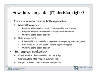 How do we organize [IT] decision rights?
• There are inherent flaws in both approaches
    1.   Minimal Involvement
         •   Requires a high-level of trust in IT Manager/Service Provider
         •   Requires a highly competent IT Manager/Service Provider
         •   Usually a spend-based decision
    2.   High Involvement
         •   Executive/Board usually lacks expertise to adequately evaluate options
         •   Cost validation usually doesn’t involve apples-to-apples
         •   Usually a spend-based decision
•    Both approaches often lack
    –    Consideration of mission/business strategy
    –    Consideration of IT-related business risks
    –    Longer term cost management perspective
 