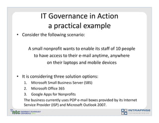 IT Governance in Action
                a practical example
• Consider the following scenario:

      A small nonprofit wants to enable its staff of 10 people
         to have access to their e-mail anytime, anywhere
               on their laptops and mobile devices

• It is considering three solution options:
   1. Microsoft Small Business Server (SBS)
   2. Microsoft Office 365
   3. Google Apps for Nonprofits
   The business currently uses POP e-mail boxes provided by its Internet
   Service Provider (ISP) and Microsoft Outlook 2007.
 