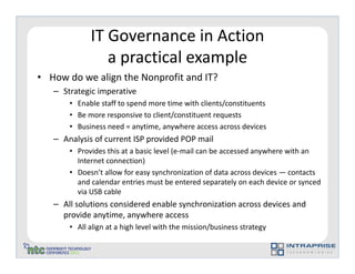 IT Governance in Action
                a practical example
• How do we align the Nonprofit and IT?
   – Strategic imperative
       • Enable staff to spend more time with clients/constituents
       • Be more responsive to client/constituent requests
       • Business need = anytime, anywhere access across devices
   – Analysis of current ISP provided POP mail
       • Provides this at a basic level (e-mail can be accessed anywhere with an
         Internet connection)
       • Doesn’t allow for easy synchronization of data across devices — contacts
         and calendar entries must be entered separately on each device or synced
         via USB cable
   – All solutions considered enable synchronization across devices and
     provide anytime, anywhere access
       • All align at a high level with the mission/business strategy
 