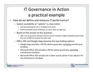 IT Governance in Action
                 a practical example
• How do we define and measure IT performance?
   – System availability or “uptime” is a key metric
       • Clients/constituents are in multiple time zones
       • Staff has flexible work schedules, so some work at night too
   – Based on the answer to this question:
       • SBS is an on-premise solution and the cost of making it highly available would make
         the cost of SBS far exceed the other two
   – Office 365 and Google Apps become the two leading options
       • Google Apps provides a 99.9% uptime guarantee, including maintenance
         windows
       • Microsoft Office 365 provides a 99.9% uptime guarantee, excluding
         maintenance windows
       • Microsoft Office 365 actually has a lower actual uptime if you adjust it for
         the maintenance windows
 