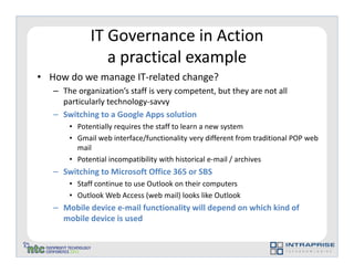 IT Governance in Action
                a practical example
• How do we manage IT-related change?
   – The organization’s staff is very competent, but they are not all
     particularly technology-savvy
   – Switching to a Google Apps solution
       • Potentially requires the staff to learn a new system
       • Gmail web interface/functionality very different from traditional POP web
         mail
       • Potential incompatibility with historical e-mail / archives
   – Switching to Microsoft Office 365 or SBS
       • Staff continue to use Outlook on their computers
       • Outlook Web Access (web mail) looks like Outlook
   – Mobile device e-mail functionality will depend on which kind of
     mobile device is used
 