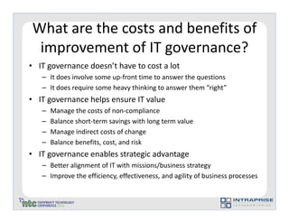 What are the costs and benefits of
 improvement of IT governance?
• IT governance doesn’t have to cost a lot
   – It does involve some up-front time to answer the questions
   – It does require some heavy thinking to answer them “right”
• IT governance helps ensure IT value
   –   Manage the costs of non-compliance
   –   Balance short-term savings with long term value
   –   Manage indirect costs of change
   –   Balance benefits, cost, and risk
• IT governance enables strategic advantage
   – Better alignment of IT with missions/business strategy
   – Improve the efficiency, effectiveness, and agility of business processes
 