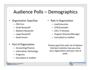 Audience Polls – Demographics
• Organization Type/Size        • Role in Organization
   –   CPA Firm                    –   Lead Executive
   –   Small Nonprofit             –   CFO/Controller
   –   Medium Nonprofit            –   CIO / IT Director
   –   Large Nonprofit             –   Program Director/Manager
   –   Government                  –   Consultant or Auditor


• Part of Organization          Choose one from each set of options
   –   Accounting/Finance         that best matches how you view
   –   Information Technology    your organization and your role at
   –   Programs                                work.
   –   Consultant or Auditor
 