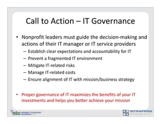 Call to Action – IT Governance
• Nonprofit leaders must guide the decision-making and
  actions of their IT manager or IT service providers
   –   Establish clear expectations and accountability for IT
   –   Prevent a fragmented IT environment
   –   Mitigate IT-related risks
   –   Manage IT-related costs
   –   Ensure alignment of IT with mission/business strategy


• Proper governance of IT maximizes the benefits of your IT
  investments and helps you better achieve your mission
 