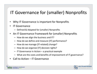 IT Governance for (smaller) Nonprofits
• Why IT Governance is important for Nonprofits
• IT Governance
   – Defined & Adapted for (smaller) Nonprofits
• An IT Governance Framework for (smaller) Nonprofits
   –   How do we align the business and IT?
   –   How do we define and measure [IT] performance?
   –   How do we manage [IT-related] change?
   –   How do we organize [IT] decision rights?
   –   IT Governance in Action – a practical example
   –   What are the costs and benefits of improvement of IT governance?
• Call to Action – IT Governance
 