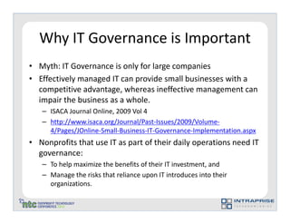 Why IT Governance is Important
• Myth: IT Governance is only for large companies
• Effectively managed IT can provide small businesses with a
  competitive advantage, whereas ineffective management can
  impair the business as a whole.
   – ISACA Journal Online, 2009 Vol 4
   – http://www.isaca.org/Journal/Past-Issues/2009/Volume-
     4/Pages/JOnline-Small-Business-IT-Governance-Implementation.aspx
• Nonprofits that use IT as part of their daily operations need IT
  governance:
   – To help maximize the benefits of their IT investment, and
   – Manage the risks that reliance upon IT introduces into their
     organizations.
 