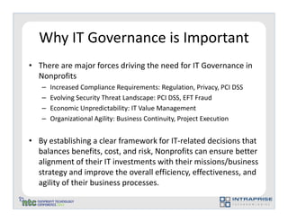 Why IT Governance is Important
• There are major forces driving the need for IT Governance in
  Nonprofits
   –   Increased Compliance Requirements: Regulation, Privacy, PCI DSS
   –   Evolving Security Threat Landscape: PCI DSS, EFT Fraud
   –   Economic Unpredictability: IT Value Management
   –   Organizational Agility: Business Continuity, Project Execution


• By establishing a clear framework for IT-related decisions that
  balances benefits, cost, and risk, Nonprofits can ensure better
  alignment of their IT investments with their missions/business
  strategy and improve the overall efficiency, effectiveness, and
  agility of their business processes.
 