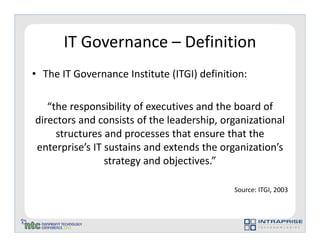 IT Governance – Definition
• The IT Governance Institute (ITGI) definition:

   “the responsibility of executives and the board of
directors and consists of the leadership, organizational
     structures and processes that ensure that the
enterprise’s IT sustains and extends the organization’s
                strategy and objectives.”

                                             Source: ITGI, 2003
 