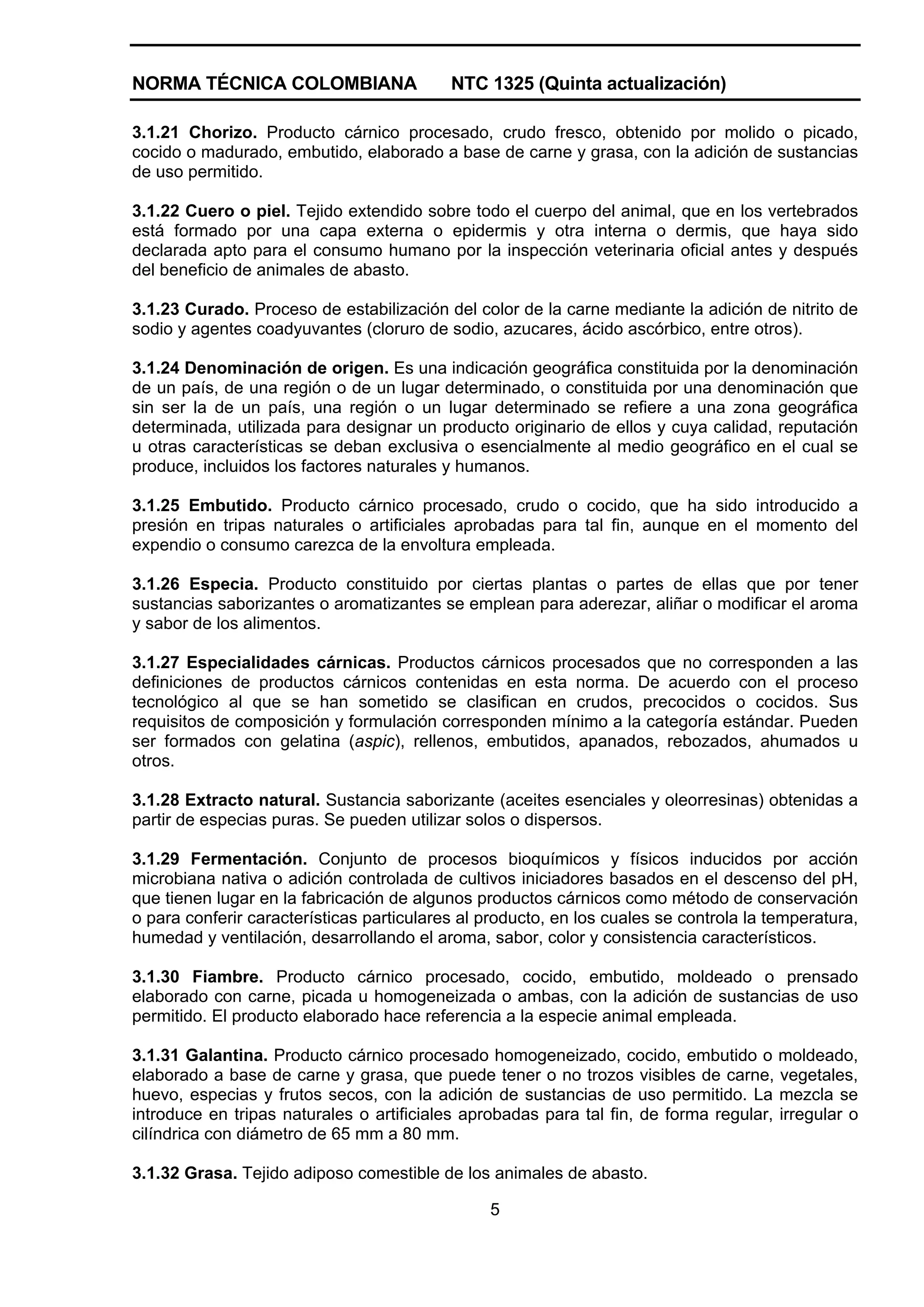 NORMA TÉCNICA COLOMBIANA                   NTC 1325 (Quinta actualización)

3.1.21 Chorizo. Producto cárnico procesado, crudo fresco, obtenido por molido o picado,
cocido o madurado, embutido, elaborado a base de carne y grasa, con la adición de sustancias
de uso permitido.

3.1.22 Cuero o piel. Tejido extendido sobre todo el cuerpo del animal, que en los vertebrados
está formado por una capa externa o epidermis y otra interna o dermis, que haya sido
declarada apto para el consumo humano por la inspección veterinaria oficial antes y después
del beneficio de animales de abasto.

3.1.23 Curado. Proceso de estabilización del color de la carne mediante la adición de nitrito de
sodio y agentes coadyuvantes (cloruro de sodio, azucares, ácido ascórbico, entre otros).

3.1.24 Denominación de origen. Es una indicación geográfica constituida por la denominación
de un país, de una región o de un lugar determinado, o constituida por una denominación que
sin ser la de un país, una región o un lugar determinado se refiere a una zona geográfica
determinada, utilizada para designar un producto originario de ellos y cuya calidad, reputación
u otras características se deban exclusiva o esencialmente al medio geográfico en el cual se
produce, incluidos los factores naturales y humanos.

3.1.25 Embutido. Producto cárnico procesado, crudo o cocido, que ha sido introducido a
presión en tripas naturales o artificiales aprobadas para tal fin, aunque en el momento del
expendio o consumo carezca de la envoltura empleada.

3.1.26 Especia. Producto constituido por ciertas plantas o partes de ellas que por tener
sustancias saborizantes o aromatizantes se emplean para aderezar, aliñar o modificar el aroma
y sabor de los alimentos.

3.1.27 Especialidades cárnicas. Productos cárnicos procesados que no corresponden a las
definiciones de productos cárnicos contenidas en esta norma. De acuerdo con el proceso
tecnológico al que se han sometido se clasifican en crudos, precocidos o cocidos. Sus
requisitos de composición y formulación corresponden mínimo a la categoría estándar. Pueden
ser formados con gelatina (aspic), rellenos, embutidos, apanados, rebozados, ahumados u
otros.

3.1.28 Extracto natural. Sustancia saborizante (aceites esenciales y oleorresinas) obtenidas a
partir de especias puras. Se pueden utilizar solos o dispersos.

3.1.29 Fermentación. Conjunto de procesos bioquímicos y físicos inducidos por acción
microbiana nativa o adición controlada de cultivos iniciadores basados en el descenso del pH,
que tienen lugar en la fabricación de algunos productos cárnicos como método de conservación
o para conferir características particulares al producto, en los cuales se controla la temperatura,
humedad y ventilación, desarrollando el aroma, sabor, color y consistencia característicos.

3.1.30 Fiambre. Producto cárnico procesado, cocido, embutido, moldeado o prensado
elaborado con carne, picada u homogeneizada o ambas, con la adición de sustancias de uso
permitido. El producto elaborado hace referencia a la especie animal empleada.

3.1.31 Galantina. Producto cárnico procesado homogeneizado, cocido, embutido o moldeado,
elaborado a base de carne y grasa, que puede tener o no trozos visibles de carne, vegetales,
huevo, especias y frutos secos, con la adición de sustancias de uso permitido. La mezcla se
introduce en tripas naturales o artificiales aprobadas para tal fin, de forma regular, irregular o
cilíndrica con diámetro de 65 mm a 80 mm.

3.1.32 Grasa. Tejido adiposo comestible de los animales de abasto.

                                                5
 