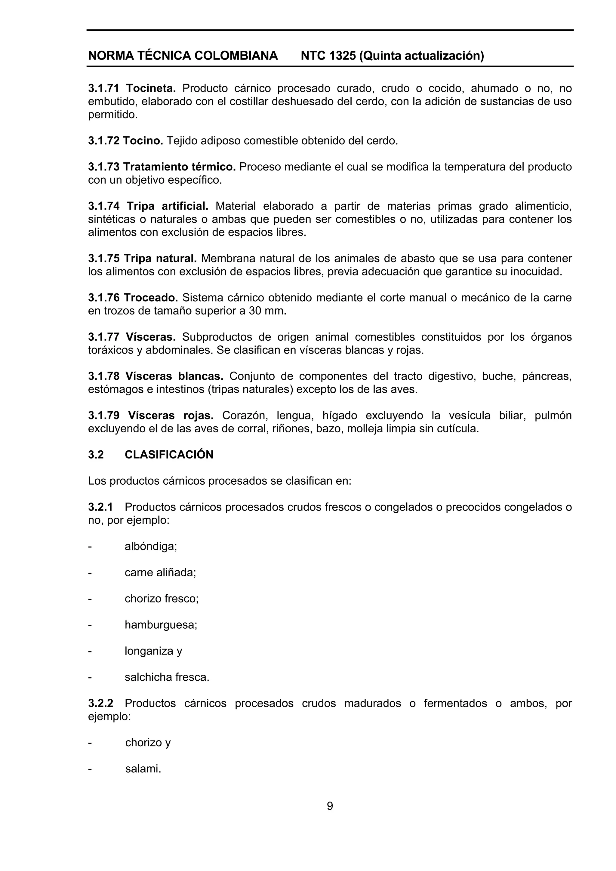 NORMA TÉCNICA COLOMBIANA                 NTC 1325 (Quinta actualización)

3.1.71 Tocineta. Producto cárnico procesado curado, crudo o cocido, ahumado o no, no
embutido, elaborado con el costillar deshuesado del cerdo, con la adición de sustancias de uso
permitido.

3.1.72 Tocino. Tejido adiposo comestible obtenido del cerdo.

3.1.73 Tratamiento térmico. Proceso mediante el cual se modifica la temperatura del producto
con un objetivo específico.

3.1.74 Tripa artificial. Material elaborado a partir de materias primas grado alimenticio,
sintéticas o naturales o ambas que pueden ser comestibles o no, utilizadas para contener los
alimentos con exclusión de espacios libres.

3.1.75 Tripa natural. Membrana natural de los animales de abasto que se usa para contener
los alimentos con exclusión de espacios libres, previa adecuación que garantice su inocuidad.

3.1.76 Troceado. Sistema cárnico obtenido mediante el corte manual o mecánico de la carne
en trozos de tamaño superior a 30 mm.

3.1.77 Vísceras. Subproductos de origen animal comestibles constituidos por los órganos
toráxicos y abdominales. Se clasifican en vísceras blancas y rojas.

3.1.78 Vísceras blancas. Conjunto de componentes del tracto digestivo, buche, páncreas,
estómagos e intestinos (tripas naturales) excepto los de las aves.

3.1.79 Vísceras rojas. Corazón, lengua, hígado excluyendo la vesícula biliar, pulmón
excluyendo el de las aves de corral, riñones, bazo, molleja limpia sin cutícula.

3.2    CLASIFICACIÓN

Los productos cárnicos procesados se clasifican en:

3.2.1 Productos cárnicos procesados crudos frescos o congelados o precocidos congelados o
no, por ejemplo:

-      albóndiga;

-      carne aliñada;

-      chorizo fresco;

-      hamburguesa;

-      longaniza y

-      salchicha fresca.

3.2.2 Productos cárnicos procesados crudos madurados o fermentados o ambos, por
ejemplo:

-      chorizo y

-      salami.


                                              9
 
