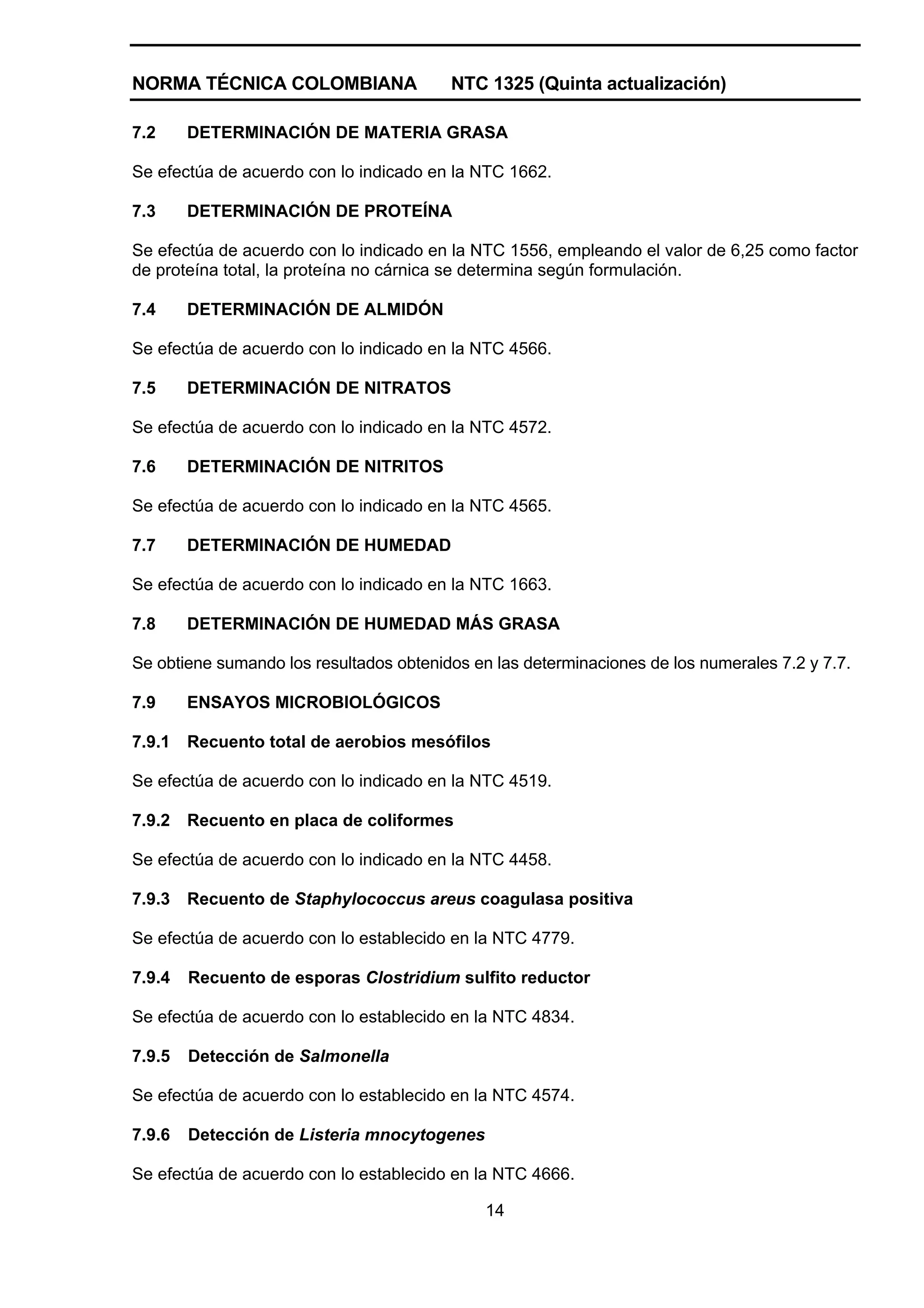 NORMA TÉCNICA COLOMBIANA                 NTC 1325 (Quinta actualización)

7.2     DETERMINACIÓN DE MATERIA GRASA

Se efectúa de acuerdo con lo indicado en la NTC 1662.

7.3     DETERMINACIÓN DE PROTEÍNA

Se efectúa de acuerdo con lo indicado en la NTC 1556, empleando el valor de 6,25 como factor
de proteína total, la proteína no cárnica se determina según formulación.

7.4     DETERMINACIÓN DE ALMIDÓN

Se efectúa de acuerdo con lo indicado en la NTC 4566.

7.5     DETERMINACIÓN DE NITRATOS

Se efectúa de acuerdo con lo indicado en la NTC 4572.

7.6     DETERMINACIÓN DE NITRITOS

Se efectúa de acuerdo con lo indicado en la NTC 4565.

7.7     DETERMINACIÓN DE HUMEDAD

Se efectúa de acuerdo con lo indicado en la NTC 1663.

7.8     DETERMINACIÓN DE HUMEDAD MÁS GRASA

Se obtiene sumando los resultados obtenidos en las determinaciones de los numerales 7.2 y 7.7.

7.9     ENSAYOS MICROBIOLÓGICOS

7.9.1   Recuento total de aerobios mesófilos

Se efectúa de acuerdo con lo indicado en la NTC 4519.

7.9.2   Recuento en placa de coliformes

Se efectúa de acuerdo con lo indicado en la NTC 4458.

7.9.3   Recuento de Staphylococcus areus coagulasa positiva

Se efectúa de acuerdo con lo establecido en la NTC 4779.

7.9.4   Recuento de esporas Clostridium sulfito reductor

Se efectúa de acuerdo con lo establecido en la NTC 4834.

7.9.5   Detección de Salmonella

Se efectúa de acuerdo con lo establecido en la NTC 4574.

7.9.6   Detección de Listeria mnocytogenes

Se efectúa de acuerdo con lo establecido en la NTC 4666.

                                              14
 