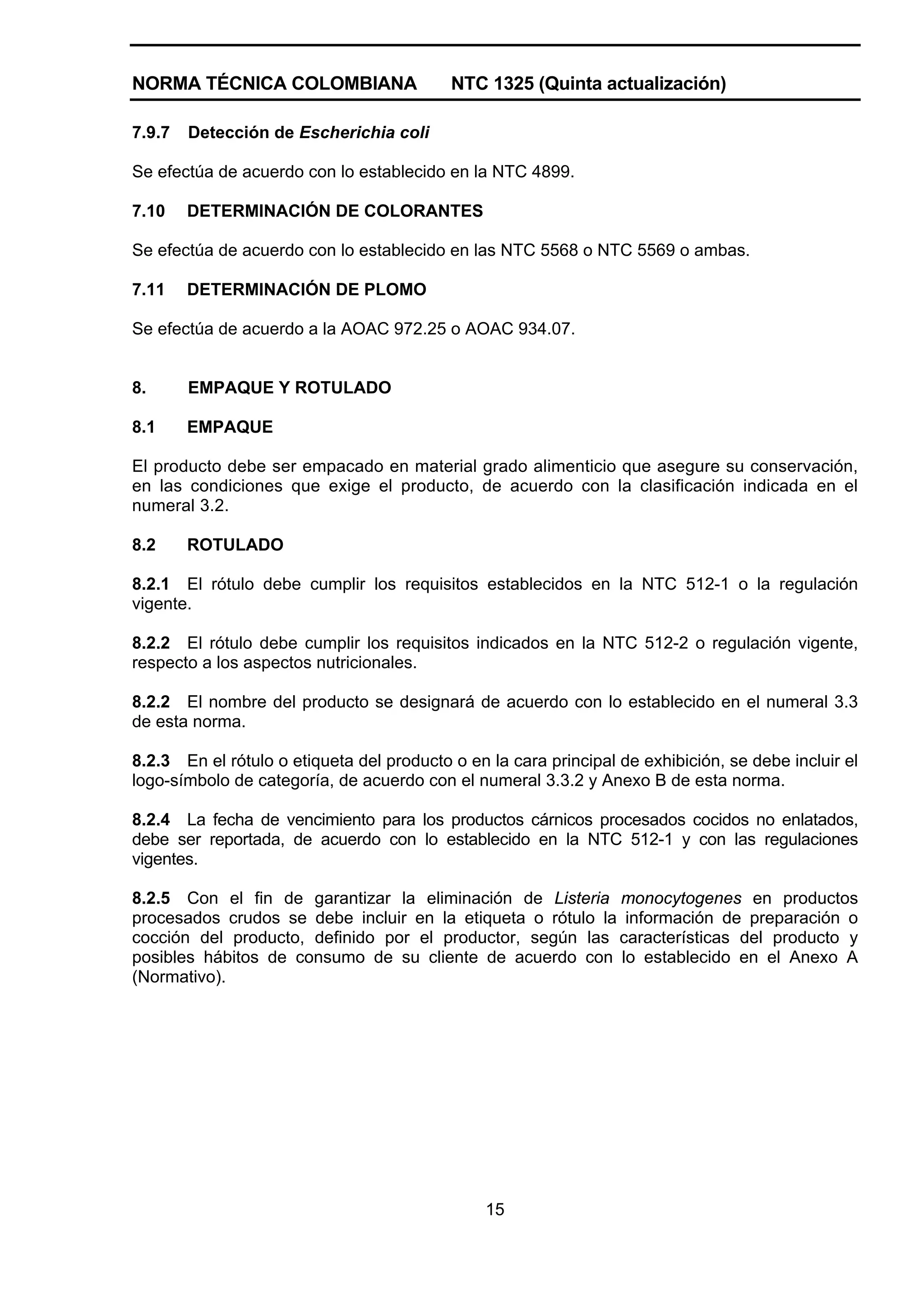 NORMA TÉCNICA COLOMBIANA                   NTC 1325 (Quinta actualización)

7.9.7   Detección de Escherichia coli

Se efectúa de acuerdo con lo establecido en la NTC 4899.

7.10    DETERMINACIÓN DE COLORANTES

Se efectúa de acuerdo con lo establecido en las NTC 5568 o NTC 5569 o ambas.

7.11    DETERMINACIÓN DE PLOMO

Se efectúa de acuerdo a la AOAC 972.25 o AOAC 934.07.


8.      EMPAQUE Y ROTULADO

8.1     EMPAQUE

El producto debe ser empacado en material grado alimenticio que asegure su conservación,
en las condiciones que exige el producto, de acuerdo con la clasificación indicada en el
numeral 3.2.

8.2     ROTULADO

8.2.1 El rótulo debe cumplir los requisitos establecidos en la NTC 512-1 o la regulación
vigente.

8.2.2 El rótulo debe cumplir los requisitos indicados en la NTC 512-2 o regulación vigente,
respecto a los aspectos nutricionales.

8.2.2 El nombre del producto se designará de acuerdo con lo establecido en el numeral 3.3
de esta norma.

8.2.3 En el rótulo o etiqueta del producto o en la cara principal de exhibición, se debe incluir el
logo-símbolo de categoría, de acuerdo con el numeral 3.3.2 y Anexo B de esta norma.

8.2.4 La fecha de vencimiento para los productos cárnicos procesados cocidos no enlatados,
debe ser reportada, de acuerdo con lo establecido en la NTC 512-1 y con las regulaciones
vigentes.

8.2.5 Con el fin de garantizar la eliminación de Listeria monocytogenes en productos
procesados crudos se debe incluir en la etiqueta o rótulo la información de preparación o
cocción del producto, definido por el productor, según las características del producto y
posibles hábitos de consumo de su cliente de acuerdo con lo establecido en el Anexo A
(Normativo).




                                                15
 