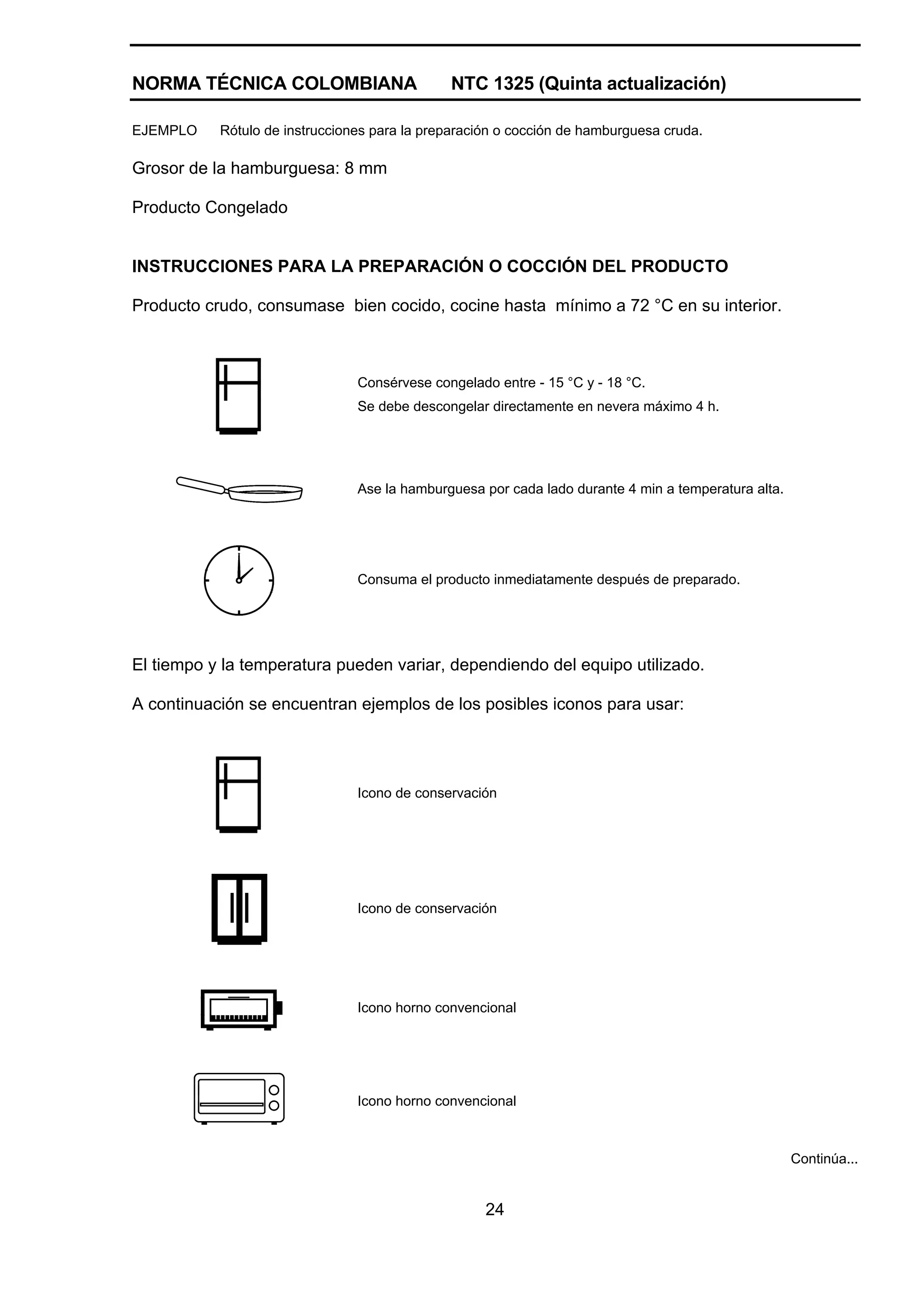 NORMA TÉCNICA COLOMBIANA                      NTC 1325 (Quinta actualización)

EJEMPLO    Rótulo de instrucciones para la preparación o cocción de hamburguesa cruda.

Grosor de la hamburguesa: 8 mm

Producto Congelado


INSTRUCCIONES PARA LA PREPARACIÓN O COCCIÓN DEL PRODUCTO

Producto crudo, consumase bien cocido, cocine hasta mínimo a 72 °C en su interior.



                                Consérvese congelado entre - 15 °C y - 18 °C.
                                Se debe descongelar directamente en nevera máximo 4 h.




                                Ase la hamburguesa por cada lado durante 4 min a temperatura alta.




                                Consuma el producto inmediatamente después de preparado.




El tiempo y la temperatura pueden variar, dependiendo del equipo utilizado.

A continuación se encuentran ejemplos de los posibles iconos para usar:




                                Icono de conservación




                                Icono de conservación




                                Icono horno convencional




                                Icono horno convencional



                                                                                                     Continúa...


                                                    24
 