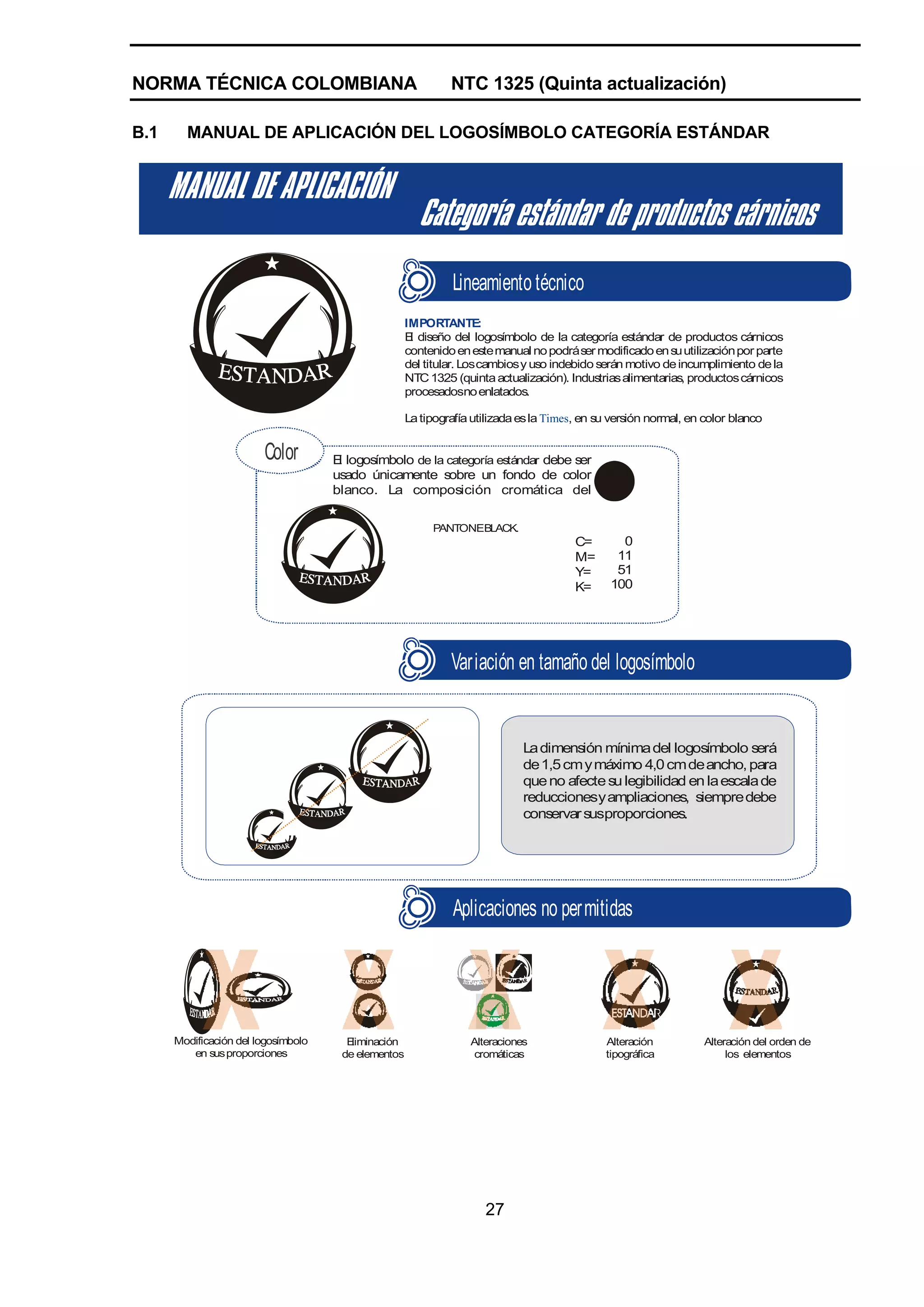 NORMA TÉCNICA COLOMBIANA                                      NTC 1325 (Quinta actualización)

B.1     MANUAL DE APLICACIÓN DEL LOGOSÍMBOLO CATEGORÍA ESTÁNDAR




                                                              Lineamiento técnico
                                                     IMPORTANTE:
                                                     E diseño del logosímbolo de la categoría estándar de productos cárnicos
                                                      l
                                                     contenido en este manual no podrá ser modificado en su utilización por parte
                                                     del titular. Los cambios y uso indebido serán motivo de incumplimiento de la
                                                     NTC 1325 (quinta actualización). Industrias alimentarias, productos cárnicos
                                                     procesadosno enlatados.

                                                     La tipografía utilizada es la Times, en su versión normal, en color blanco


                        Color        E logosímbolo de la categoría estándar debe ser
                                      l
                                     usado únicamente sobre un fondo de color
                                     blanco. La composición cromática del

                                                          PANTONEBLACK.
                                                                                        C=       0
                                                                                        M=      11
                                                                                        Y=      51
                                                                                        K=     100




                                                              Variación en tamaño del logosímbolo


                                                                             La dimensión mínima del logosímbolo será
                                                                             de 1,5 cm y máximo 4,0 cm de ancho, para
                                                                             que no afecte su legibilidad en la escala de
                                                                             reduccionesy ampliaciones, siempre debe
                                                                             conservar susproporciones.




                                                              Aplicaciones no permitidas




      Modificación del logosímbolo     Eliminación                Alteraciones                Alteración          Alteración del orden de
         en sus proporciones          de elementos                 cromáticas                 tipográfica              los elementos




                                                                     27
 