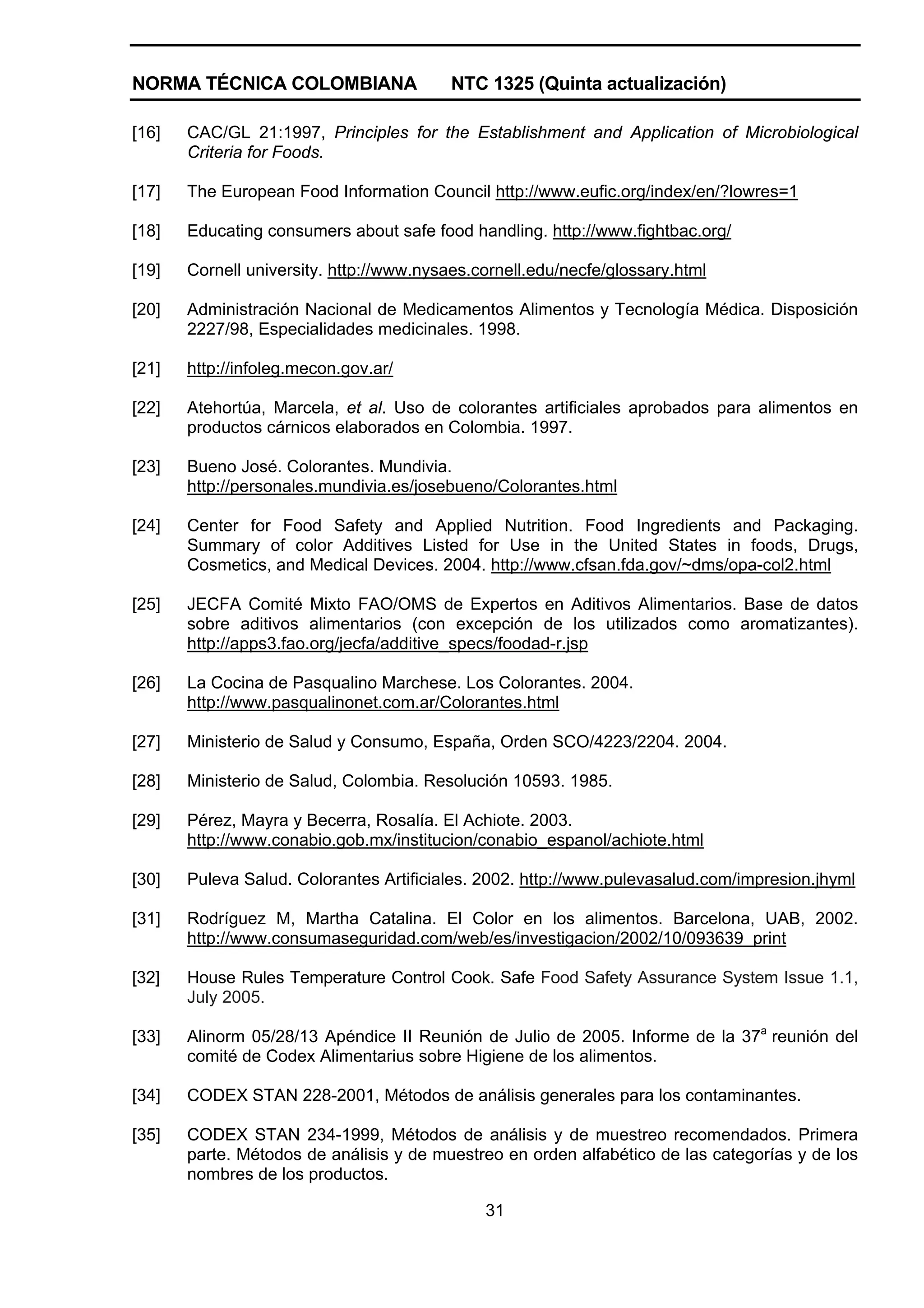 NORMA TÉCNICA COLOMBIANA                  NTC 1325 (Quinta actualización)

[16]   CAC/GL 21:1997, Principles for the Establishment and Application of Microbiological
       Criteria for Foods.

[17]   The European Food Information Council http://www.eufic.org/index/en/?lowres=1

[18]   Educating consumers about safe food handling. http://www.fightbac.org/

[19]   Cornell university. http://www.nysaes.cornell.edu/necfe/glossary.html

[20]   Administración Nacional de Medicamentos Alimentos y Tecnología Médica. Disposición
       2227/98, Especialidades medicinales. 1998.

[21]   http://infoleg.mecon.gov.ar/

[22]   Atehortúa, Marcela, et al. Uso de colorantes artificiales aprobados para alimentos en
       productos cárnicos elaborados en Colombia. 1997.

[23]   Bueno José. Colorantes. Mundivia.
       http://personales.mundivia.es/josebueno/Colorantes.html

[24]   Center for Food Safety and Applied Nutrition. Food Ingredients and Packaging.
       Summary of color Additives Listed for Use in the United States in foods, Drugs,
       Cosmetics, and Medical Devices. 2004. http://www.cfsan.fda.gov/~dms/opa-col2.html

[25]   JECFA Comité Mixto FAO/OMS de Expertos en Aditivos Alimentarios. Base de datos
       sobre aditivos alimentarios (con excepción de los utilizados como aromatizantes).
       http://apps3.fao.org/jecfa/additive_specs/foodad-r.jsp

[26]   La Cocina de Pasqualino Marchese. Los Colorantes. 2004.
       http://www.pasqualinonet.com.ar/Colorantes.html

[27]   Ministerio de Salud y Consumo, España, Orden SCO/4223/2204. 2004.

[28]   Ministerio de Salud, Colombia. Resolución 10593. 1985.

[29]   Pérez, Mayra y Becerra, Rosalía. El Achiote. 2003.
       http://www.conabio.gob.mx/institucion/conabio_espanol/achiote.html

[30]   Puleva Salud. Colorantes Artificiales. 2002. http://www.pulevasalud.com/impresion.jhyml

[31]   Rodríguez M, Martha Catalina. El Color en los alimentos. Barcelona, UAB, 2002.
       http://www.consumaseguridad.com/web/es/investigacion/2002/10/093639_print

[32]   House Rules Temperature Control Cook. Safe Food Safety Assurance System Issue 1.1,
       July 2005.

[33]   Alinorm 05/28/13 Apéndice II Reunión de Julio de 2005. Informe de la 37a reunión del
       comité de Codex Alimentarius sobre Higiene de los alimentos.

[34]   CODEX STAN 228-2001, Métodos de análisis generales para los contaminantes.

[35]   CODEX STAN 234-1999, Métodos de análisis y de muestreo recomendados. Primera
       parte. Métodos de análisis y de muestreo en orden alfabético de las categorías y de los
       nombres de los productos.

                                              31
 