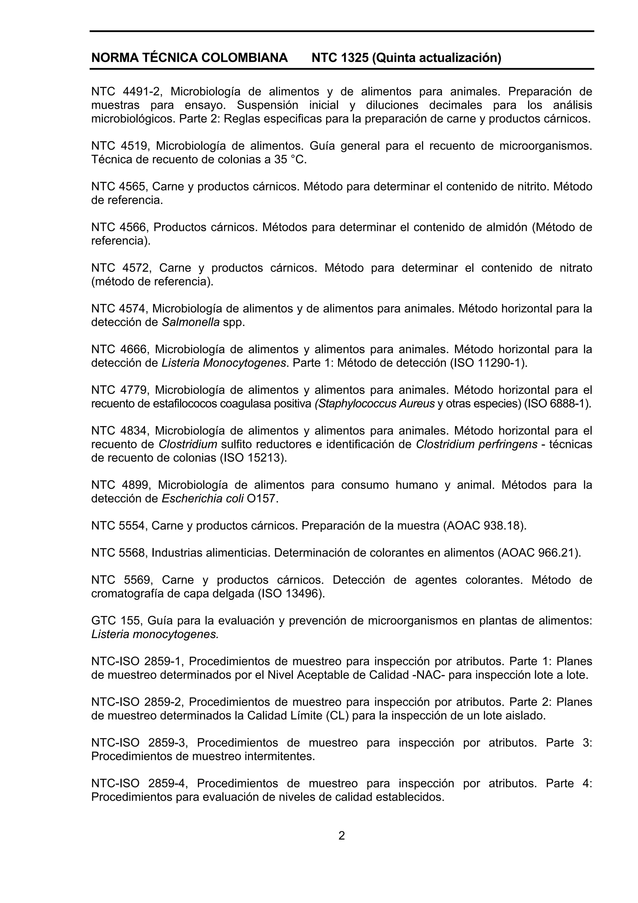 NORMA TÉCNICA COLOMBIANA                   NTC 1325 (Quinta actualización)

NTC 4491-2, Microbiología de alimentos y de alimentos para animales. Preparación de
muestras para ensayo. Suspensión inicial y diluciones decimales para los análisis
microbiológicos. Parte 2: Reglas especificas para la preparación de carne y productos cárnicos.

NTC 4519, Microbiología de alimentos. Guía general para el recuento de microorganismos.
Técnica de recuento de colonias a 35 °C.

NTC 4565, Carne y productos cárnicos. Método para determinar el contenido de nitrito. Método
de referencia.

NTC 4566, Productos cárnicos. Métodos para determinar el contenido de almidón (Método de
referencia).

NTC 4572, Carne y productos cárnicos. Método para determinar el contenido de nitrato
(método de referencia).

NTC 4574, Microbiología de alimentos y de alimentos para animales. Método horizontal para la
detección de Salmonella spp.

NTC 4666, Microbiología de alimentos y alimentos para animales. Método horizontal para la
detección de Listeria Monocytogenes. Parte 1: Método de detección (ISO 11290-1).

NTC 4779, Microbiología de alimentos y alimentos para animales. Método horizontal para el
recuento de estafilococos coagulasa positiva (Staphylococcus Aureus y otras especies) (ISO 6888-1).

NTC 4834, Microbiología de alimentos y alimentos para animales. Método horizontal para el
recuento de Clostridium sulfito reductores e identificación de Clostridium perfringens - técnicas
de recuento de colonias (ISO 15213).

NTC 4899, Microbiología de alimentos para consumo humano y animal. Métodos para la
detección de Escherichia coli O157.

NTC 5554, Carne y productos cárnicos. Preparación de la muestra (AOAC 938.18).

NTC 5568, Industrias alimenticias. Determinación de colorantes en alimentos (AOAC 966.21).

NTC 5569, Carne y productos cárnicos. Detección de agentes colorantes. Método de
cromatografía de capa delgada (ISO 13496).

GTC 155, Guía para la evaluación y prevención de microorganismos en plantas de alimentos:
Listeria monocytogenes.

NTC-ISO 2859-1, Procedimientos de muestreo para inspección por atributos. Parte 1: Planes
de muestreo determinados por el Nivel Aceptable de Calidad -NAC- para inspección lote a lote.

NTC-ISO 2859-2, Procedimientos de muestreo para inspección por atributos. Parte 2: Planes
de muestreo determinados la Calidad Límite (CL) para la inspección de un lote aislado.

NTC-ISO 2859-3, Procedimientos de muestreo para inspección por atributos. Parte 3:
Procedimientos de muestreo intermitentes.

NTC-ISO 2859-4, Procedimientos de muestreo para inspección por atributos. Parte 4:
Procedimientos para evaluación de niveles de calidad establecidos.


                                                2
 