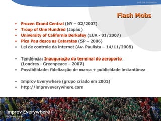 Flash Mobs Frozen Grand Central  (NY – 02/2007) Troop of One Hundred  (Japão) University of California Berkeley  (EUA - 01/2007) Pica Pau desce as Cataratas  (SP – 2006) Lei de controle da internet (Av. Paulista – 14/11/2008) Tendência:  Inauguração do terminal do aeroporto  (Londres - Greenpeace – 2007) Possibilidade: fidelização de marca + publicidade instantânea Improv Everywhere (grupo criado em 2001) http://improveverywhere.com #0 