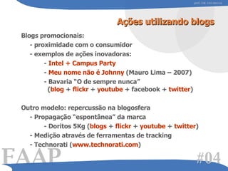 Ações utilizando blogs Blogs promocionais: - proximidade com o consumidor - exemplos de ações inovadoras: -  Intel + Campus Party -  Meu nome não é Johnny  (Mauro Lima – 2007) - Bavaria “O de sempre nunca”    ( blog  +  flickr  +  youtube  + facebook +  twitter )   Outro modelo: repercussão na blogosfera - Propagação “espontânea” da marca - Doritos 5Kg ( blogs  +  flickr  +  youtube  +  twitter ) - Medição através de ferramentas de tracking  - Technorati ( www.technorati.com ) #0 