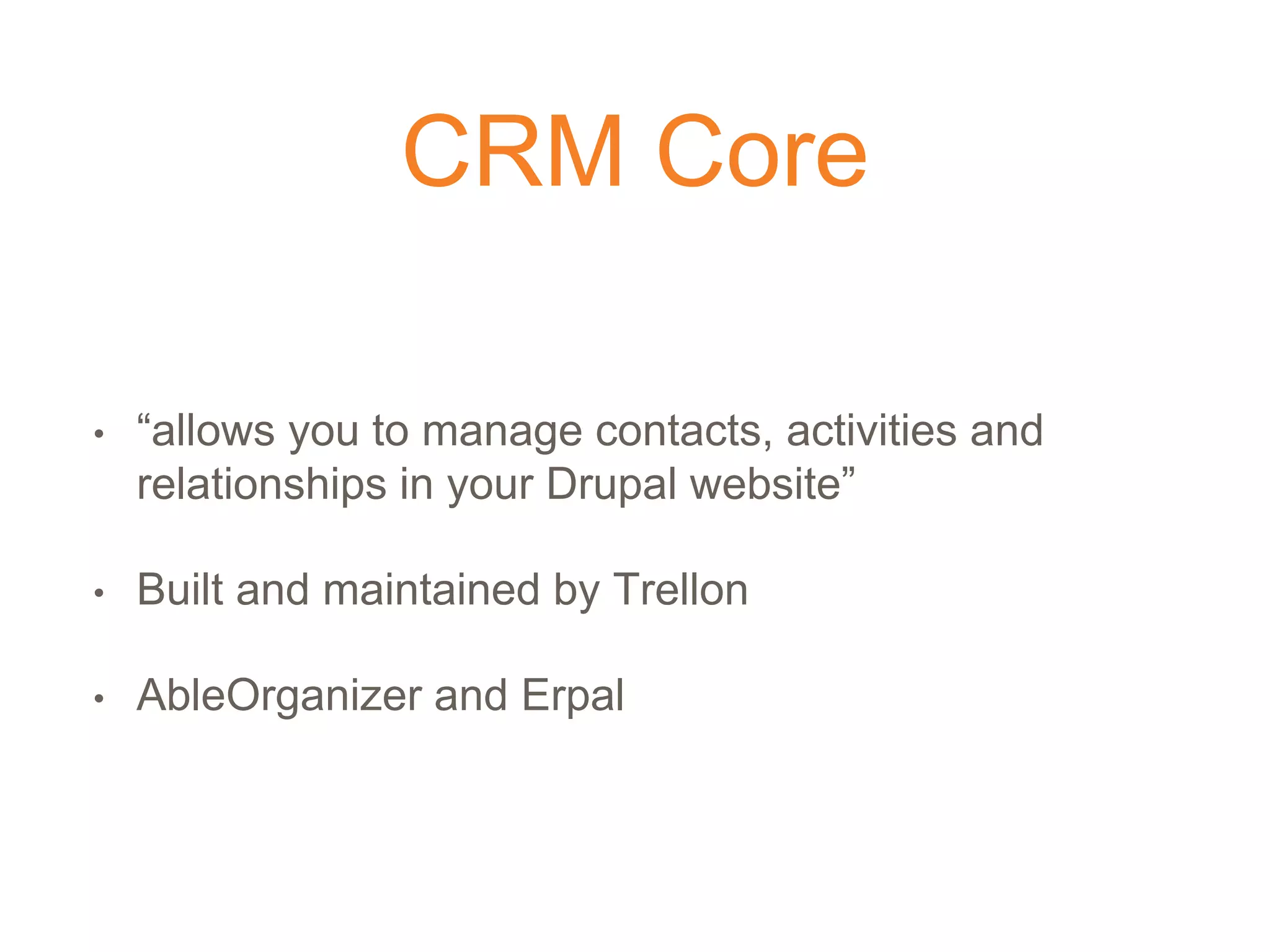 CRM Core
• “allows you to manage contacts, activities and
relationships in your Drupal website”
• Built and maintained by Trellon
• AbleOrganizer and Erpal
 