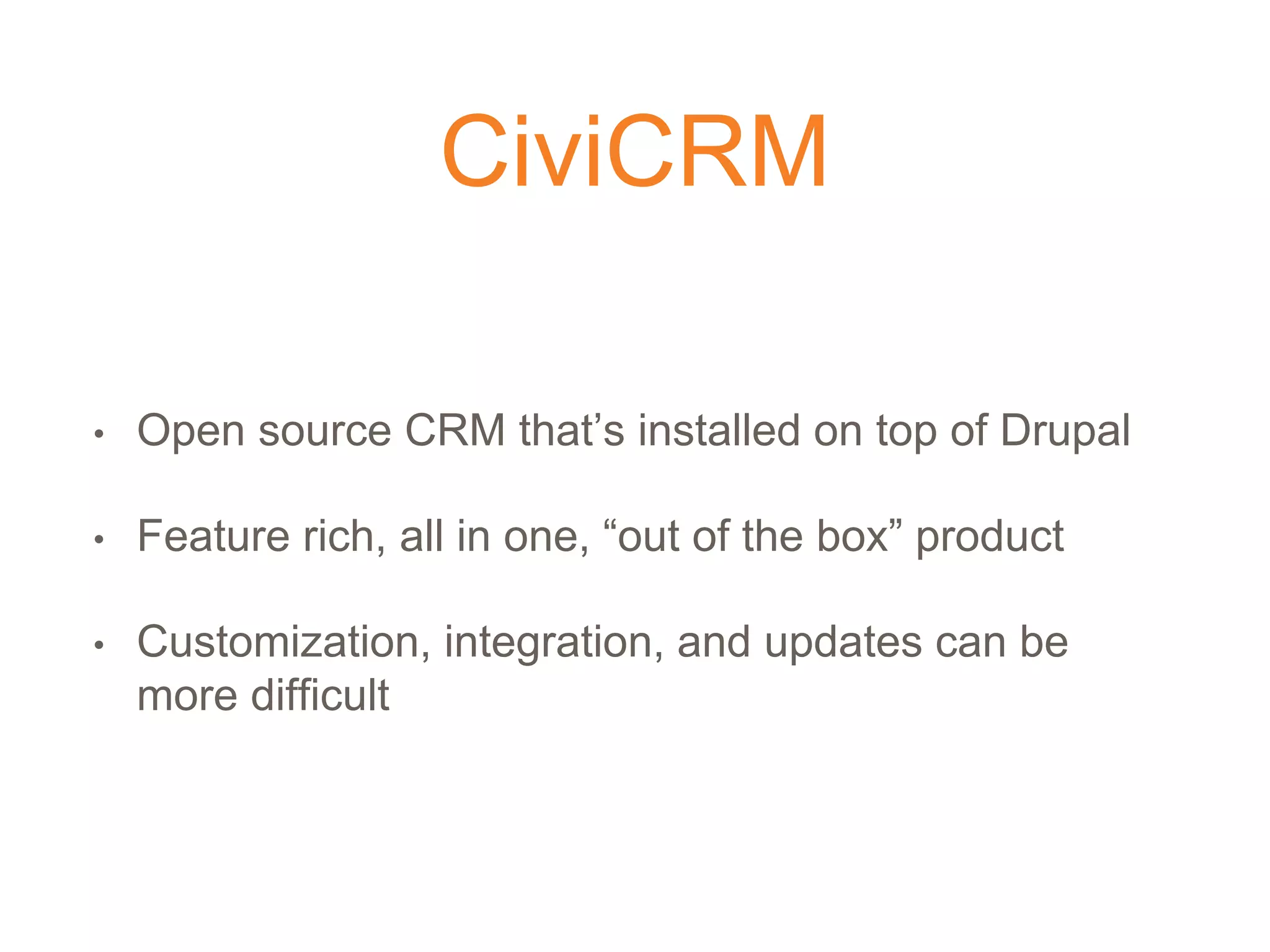 CiviCRM
• Open source CRM that’s installed on top of Drupal
• Feature rich, all in one, “out of the box” product
• Customization, integration, and updates can be
more difficult
 