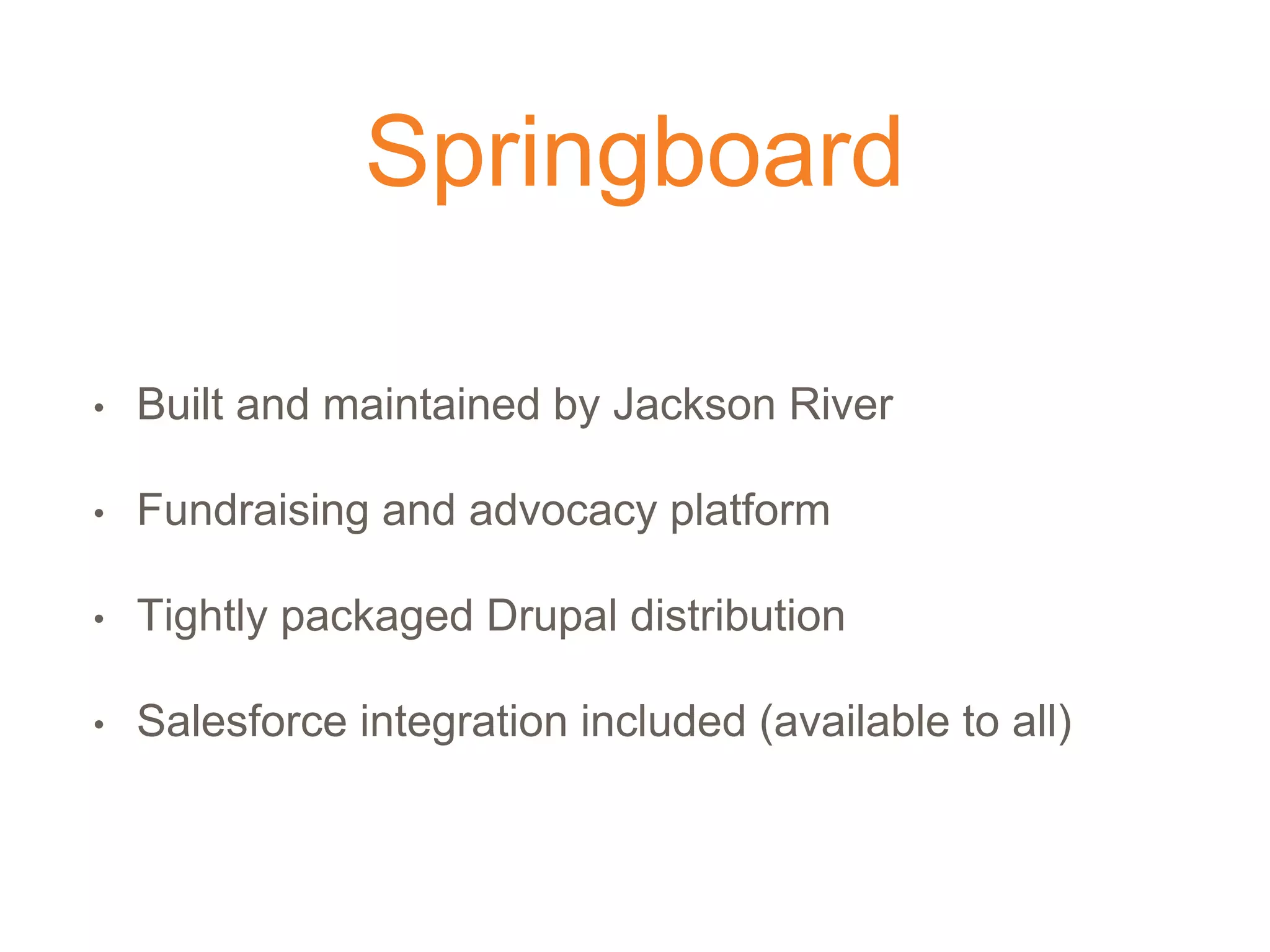 Springboard
• Built and maintained by Jackson River
• Fundraising and advocacy platform
• Tightly packaged Drupal distribution
• Salesforce integration included (available to all)
 