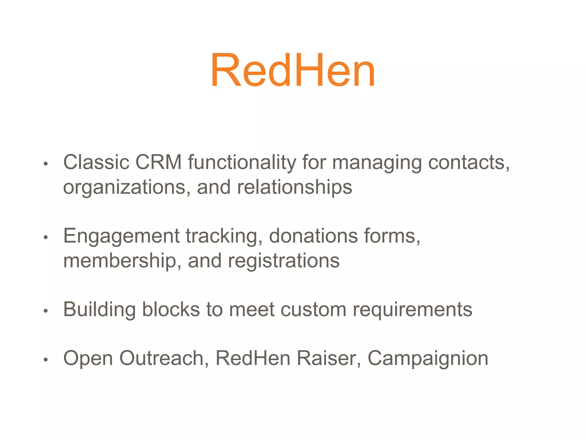 RedHen
• Classic CRM functionality for managing contacts,
organizations, and relationships
• Engagement tracking, donations forms,
membership, and registrations
• Building blocks to meet custom requirements
• Open Outreach, RedHen Raiser, Campaignion
 