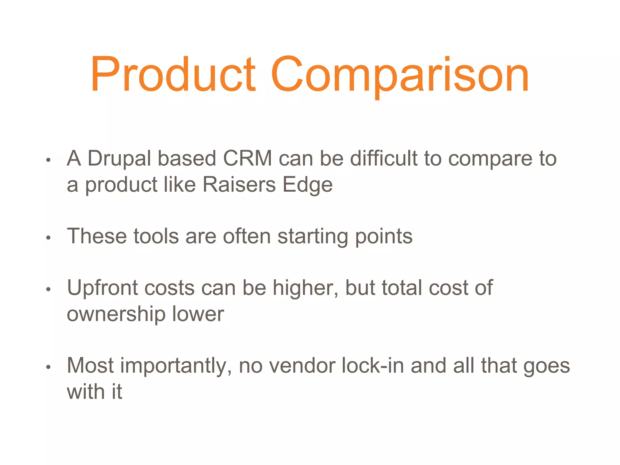 Product Comparison
• A Drupal based CRM can be difficult to compare to
a product like Raisers Edge
• These tools are often starting points
• Upfront costs can be higher, but total cost of
ownership lower
• Most importantly, no vendor lock-in and all that goes
with it
 