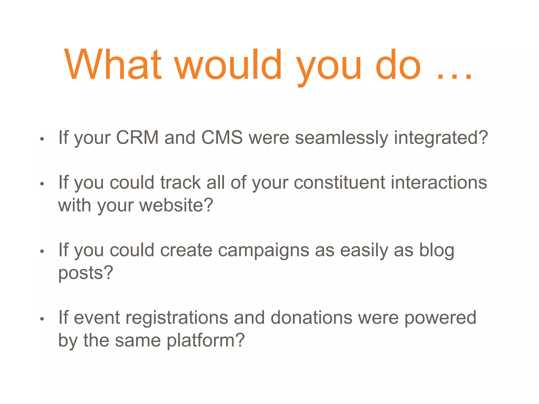 What would you do …
• If your CRM and CMS were seamlessly integrated?
• If you could track all of your constituent interactions
with your website?
• If you could create campaigns as easily as blog
posts?
• If event registrations and donations were powered
by the same platform?
 