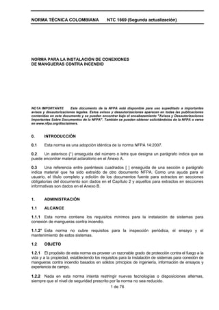 NORMA TÉCNICA COLOMBIANA NTC 1669 (Segunda actualización)
1 de 76
NORMA PARA LA INSTALACIÓN DE CONEXIONES
DE MANGUERAS CONTRA INCENDIO
NOTA IMPORTANTE Este documento de la NFPA está disponible para uso supeditado a importantes
avisos y desautorizaciones legales. Estos avisos y desautorizaciones aparecen en todas las publicaciones
contenidas en este documento y se pueden encontrar bajo el encabezamiento "Avisos y Desautorizaciones
Importantes Sobre Documentos de la NFPA". También se pueden obtener solicitándolos de la NFPA o verse
en www.nfpa.org/disclaimers.
0. INTRODUCCIÓN
0.1 Esta norma es una adopción idéntica de la norma NFPA 14:2007.
0.2 Un asterisco (*) enseguida del número o letra que designa un parágrafo indica que se
puede encontrar material aclaratorio en el Anexo A.
0.3 Una referencia entre paréntesis cuadrados [ ] enseguida de una sección o parágrafo
indica material que ha sido extraído de otro documento NFPA. Como una ayuda para el
usuario, el título completo y edición de los documentos fuente para extractos en secciones
obligatorias del documento son dados en el Capítulo 2 y aquellos para extractos en secciones
informativas son dados en el Anexo B.
1. ADMINISTRACIÓN
1.1 ALCANCE
1.1.1 Esta norma contiene los requisitos mínimos para la instalación de sistemas para
conexión de mangueras contra incendio.
1.1.2* Esta norma no cubre requisitos para la inspección periódica, el ensayo y el
mantenimiento de estos sistemas.
1.2 OBJETO
1.2.1 El propósito de esta norma es proveer un razonable grado de protección contra el fuego a la
vida y a la propiedad, estableciendo los requisitos para la instalación de sistemas para conexión de
mangueras contra incendio basados en sólidos principios de ingeniería, información de ensayos y
experiencia de campo.
1.2.2 Nada en esta norma intenta restringir nuevas tecnologías o disposiciones alternas,
siempre que el nivel de seguridad prescrito por la norma no sea reducido.
 