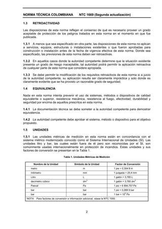 NORMA TÉCNICA COLOMBIANA NTC 1669 (Segunda actualización)
2
1.3 RETROACTIVIDAD
Las disposiciones de esta norma reflejan el consenso de qué es necesario proveer un grado
aceptable de protección de los peligros tratados en esta norma en el momento en que fue
publicada.
1.3.1 A menos que sea especificado en otra parte, las disposiciones de esta norma no aplican
a servicios, equipos, estructuras o instalaciones existentes o que fueron aprobadas para
construcción o instalación antes de la fecha de vigencia efectiva de esta norma. Donde sea
especificado, las previsiones de esta norma deben ser retroactivas.
1.3.2 En aquellos casos donde la autoridad competente determine que la situación existente
presenta un grado de riesgo inaceptable, tal autoridad podrá permitir la aplicación retroactiva
de cualquier parte de esta norma que considere apropiada.
1.3.3 Se debe permitir la modificación de los requisitos retroactivos de esta norma si a juicio
de la autoridad competente, su aplicación resulta ser claramente impráctica y solo donde es
claramente evidente que se ha provisto un razonable grado de seguridad.
1.4 EQUIVALENCIA
Nada en esta norma intenta prevenir el uso de sistemas, métodos o dispositivos de calidad
equivalente o superior, resistencia mecánica, resistencia al fuego, efectividad, durabilidad y
seguridad por encima de aquellos prescritos en esta norma.
1.4.1 La documentación técnica se debe someter a la autoridad competente para demostrar
equivalencia.
1.4.2 La autoridad competente debe aprobar el sistema, método o dispositivo para el objetivo
propuesto.
1.5 UNIDADES
1.5.1 Las unidades métricas de medición en esta norma están en concordancia con el
sistema métrico modernizado conocido como el Sistema Internacional de Unidades (SI). Las
unidades litro y bar, las cuales están fuera de él pero son reconocidas por el SI, son
comúnmente usadas internacionalmente en protección de incendios. Estas unidades y sus
factores de conversión se presentan en la Tabla 1.
Tabla 1. Unidades Métricas de Medición
Nombre de la Unidad Símbolo de la Unidad Factor de Conversión
metro m 1 pie = 0,304 8 m
milímetro mm 1 pulgada = 25,4 mm
Litro L 1 galón = 3,785 L
decímetro cúbico dm
3
1 galón = 3,785 dm
3
Pascal Pa 1 psi = 6 894,757 Pa
bar bar 1 psi = 0,068 9 bar
bar bar 1 bar = 10
5
Pa
NOTA Para factores de conversión e información adicional, véase la NTC 1000.
 