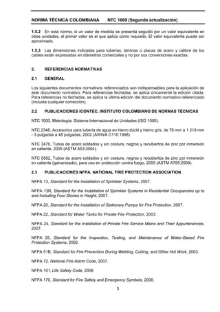 NORMA TÉCNICA COLOMBIANA NTC 1669 (Segunda actualización)
3
1.5.2 En esta norma, si un valor de medida se presenta seguido por un valor equivalente en
otras unidades, el primer valor es el que aplica como requisito. El valor equivalente puede ser
aproximado.
1.5.3 Las dimensiones indicadas para tuberías, láminas o placas de acero y calibre de los
cables están expresadas en diámetros comerciales y no por sus conversiones exactas.
2. REFERENCIAS NORMATIVAS
2.1 GENERAL
Los siguientes documentos normativos referenciados son indispensables para la aplicación de
este documento normativo. Para referencias fechadas, se aplica únicamente la edición citada.
Para referencias no fechadas, se aplica la última edición del documento normativo referenciado
(incluida cualquier corrección).
2.2 PUBLICACIONES ICONTEC. INSTITUTO COLOMBIANO DE NORMAS TÉCNICAS
NTC 1000, Metrología. Sistema Internacional de Unidades (ISO 1000).
NTC 2346, Accesorios para tubería de agua en hierro dúctil y hierro gris, de 76 mm a 1 219 mm
- 3 pulgadas a 48 pulgadas, 2002 (AWWA C110:1998).
NTC 3470, Tubos de acero soldados y sin costura, negros y recubiertos de zinc por inmersión
en caliente, 2005 (ASTM A53:2004).
NTC 5562, Tubos de acero soldados y sin costura, negros y recubiertos de zinc por inmersión
en caliente (galvanizado), para uso en protección contra fuego, 2005 (ASTM A795:2004).
2.3 PUBLICACIONES NFPA. NATIONAL FIRE PROTECTION ASSOCIATION
NFPA 13, Standard for the Installation of Sprinkler Systems, 2007.
NFPA 13R, Standard for the Installation of Sprinkler Systems in Residential Occupancies up to
and Including Four Stories in Height, 2007.
NFPA 20, Standard for the Installation of Stationary Pumps for Fire Protection, 2007.
NFPA 22, Standard for Water Tanks for Private Fire Protection, 2003.
NFPA 24, Standard for the Installation of Private Fire Service Mains and Their Appurtenances,
2007.
NFPA 25, Standard for the Inspection, Testing, and Maintenance of Water-Based Fire
Protection Systems, 2002.
NFPA 51B, Standard for Fire Prevention During Welding, Cutting, and Other Hot Work, 2003.
NFPA 72, National Fire Alarm Code, 2007.
NFPA 101, Life Safety Code, 2006
NFPA 170, Standard for Fire Safety and Emergency Symbols, 2006.
 