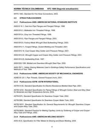 NORMA TÉCNICA COLOMBIANA NTC 1669 (Segunda actualización)
4
NFPA 1963, Standard for Fire Hose Connections, 2003.
2.4 OTRAS PUBLICACIONES
2.4.1 Publicaciones ANSI. AMERICAN NATIONAL STANDARD INSTITUTE
ANSI B 16.1, Cast Iron Pipe Flanges and Flanged Fittings, 1998
ANSI B16.3, Malleable Iron Threaded Fittings, 1998.
ANSI B16.4, Gray Iron Threaded Fittings, 1998.
ANSI B16.5, Pipe Flanges and Flanged Fittings, 2003.
ANSI B16.9, Factory-Made Wrought Steel Buttwelding Fittings, 2003.
ANSI B16.11, Forged Fittings, Socket-Welding and Threaded, 2001.
ANSI B16.18, Cast Cooper Alloy Solder Joint Pressure Fittings, 2001.
ANSI B16.22, Wrought Copper and Cooper Alloy Solder Joint Pressure Fittings, 2001.
ANSI B16.25, Buttwelding Ends, 1997.
ANSI B36.10M, Welded and Seamless Wrought Steel Pipe, 2000.
ANSI Z97.1, Safety Glazing Materials Used in Buildings-Safety Performance Specifications and
Methods of Test, 1994.
2.4.2 Publicaciones ASME. AMERICAN SOCIETY OF MECHANICAL ENGINEERS
ASME B1.20.1, Pipe Threads, General Purpose (Inch), 2001.
2.4.3 Publicaciones ASTM. ASTM INTERNATIONAL.
ASTM A135, Standard Specification for Electric-Resistance-Welded Steel Pipe, 2001.
ASTM A234. Standard Specification for Piping Fittings of Wrought Carbon Steel and Alloy Steel
for Moderate and High Temperature Service, 2004.
ASTM B75, Standard Specification for Seamless Cooper Tube, 2002.
ASTM B88, Standard Specification for Seamless Cooper Water Tube, 2003
ASTM B251, Standard Specification for General Requirements for Wrought Seamless Cooper
and Cooper-Alloy Tube, 2002.
ASTM B828, Standard Practice for Making Capillary Joints by Soldering of Cooper and Cooper-
Alloy Tube and Fittings, 2002.
2.4.4 Publicaciones AWS. AMERICAN WELDING SOCIETY
AWS A5.8, Specification for Filler Metals for Brazing and Braze Welding, 2004.
 