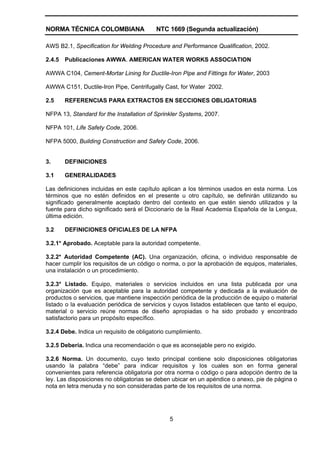 NORMA TÉCNICA COLOMBIANA NTC 1669 (Segunda actualización)
5
AWS B2.1, Specification for Welding Procedure and Performance Qualification, 2002.
2.4.5 Publicaciones AWWA. AMERICAN WATER WORKS ASSOCIATION
AWWA C104, Cement-Mortar Lining for Ductile-Iron Pipe and Fittings for Water, 2003
AWWA C151, Ductile-Iron Pipe, Centrifugally Cast, for Water 2002.
2.5 REFERENCIAS PARA EXTRACTOS EN SECCIONES OBLIGATORIAS
NFPA 13, Standard for the Installation of Sprinkler Systems, 2007.
NFPA 101, Life Safety Code, 2006.
NFPA 5000, Building Construction and Safety Code, 2006.
3. DEFINICIONES
3.1 GENERALIDADES
Las definiciones incluidas en este capítulo aplican a los términos usados en esta norma. Los
términos que no estén definidos en el presente u otro capítulo, se definirán utilizando su
significado generalmente aceptado dentro del contexto en que estén siendo utilizados y la
fuente para dicho significado será el Diccionario de la Real Academia Española de la Lengua,
última edición.
3.2 DEFINICIONES OFICIALES DE LA NFPA
3.2.1* Aprobado. Aceptable para la autoridad competente.
3.2.2* Autoridad Competente (AC). Una organización, oficina, o individuo responsable de
hacer cumplir los requisitos de un código o norma, o por la aprobación de equipos, materiales,
una instalación o un procedimiento.
3.2.3* Listado. Equipo, materiales o servicios incluidos en una lista publicada por una
organización que es aceptable para la autoridad competente y dedicada a la evaluación de
productos o servicios, que mantiene inspección periódica de la producción de equipo o material
listado o la evaluación periódica de servicios y cuyos listados establecen que tanto el equipo,
material o servicio reúne normas de diseño apropiadas o ha sido probado y encontrado
satisfactorio para un propósito específico.
3.2.4 Debe. Indica un requisito de obligatorio cumplimiento.
3.2.5 Debería. Indica una recomendación o que es aconsejable pero no exigido.
3.2.6 Norma. Un documento, cuyo texto principal contiene solo disposiciones obligatorias
usando la palabra “debe” para indicar requisitos y los cuales son en forma general
convenientes para referencia obligatoria por otra norma o código o para adopción dentro de la
ley. Las disposiciones no obligatorias se deben ubicar en un apéndice o anexo, pie de página o
nota en letra menuda y no son consideradas parte de los requisitos de una norma.
 