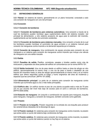 NORMA TÉCNICA COLOMBIANA NTC 1669 (Segunda actualización)
6
3.3 DEFINICIONES GENERALES
3.3.1 Ramal. Un sistema de tubería, generalmente en un plano horizontal, conectado a solo
una conexión de manguera con una red principal.
3.3.2 Conexión
3.3.2.1 Conexión de bomberos
3.3.2.1.1 Conexión de bomberos para sistemas automáticos. Una conexión a través de la
cual los bomberos pueden bombear agua suplementaria dentro del sistema rociador, red
principal de alimentación, u otro sistema accesorio de agua para la extinción del incendio,
suplementando así las fuentes de suministro existentes.
3.3.2.1.2 Conexión de bomberos para sistemas manuales. Una conexión a través de la cual
los bomberos pueden bombear el suministro de agua primario a un sistema manual para
conexión de mangueras contra incendio a la demanda requerida por el sistema.
3.3.2.2 Conexión de manguera. Una combinación de equipo provista para conexión de una
manguera a un sistema para conexión de mangueras contra incendio que incluye una válvula
de manguera con una salida roscada.
3.3.3 Salida
3.3.3.1 Pasadizo de salida. Pasillos, corredores, pasajes o túneles usados como vías de
evacuación y separados de otras partes del edificio en concordancia con la norma NFPA 101.
3.3.3.2 Salida horizontal. Una vía de paso desde un edificio hasta un área de refugio en otro
edificio, aproximadamente al mismo nivel, o una vía de paso a través o alrededor de una
barrera de incendios hasta un área de refugio aproximadamente al mismo nivel y en el mismo
edificio que ofrece seguridad contra el fuego y humo originarios del área de incidencia y
espacios que las comunican. [NFPA 101:2006].
3.3.4 Alimentación principal. La parte de un sistema para conexión de mangueras contra
incendio que suministra agua a una o más redes principales.
3.3.5 Edificio alto. Un edificio donde el piso de una planta ocupable está a más de 75 pies
(23 m) por encima del nivel más bajo de acceso para el carro o vehículo de bomberos.
[NFPA 5000:2006]
3.3.6 Estación de manguera. Un conjunto o combinación de soporte para manguera, boquilla
para manguera, manguera y conexión de manguera, también conocido como gabinete.
3.3.7 Presión
3.3.7.1 Presión en la boquilla. Presión requerida en la entrada de una boquilla para producir
las características deseadas de la descarga de agua.
3.3.7.2 Presión residual. En sistemas para conexión de mangueras contra incendio, la presión
que actúa sobre un punto del sistema bajo condiciones de flujo.
3.3.7.3 Presión estática. En sistemas para conexión de mangueras contra incendio, la presión
que actúa sobre un punto del sistema cuando no hay flujo en el sistema.
 