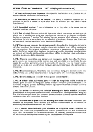 NORMA TÉCNICA COLOMBIANA NTC 1669 (Segunda actualización)
7
3.3.8* Dispositivo regulador de presión. Un dispositivo diseñado con el propósito de reducir,
regular, controlar o limitar la presión del agua.
3.3.9 Dispositivo de restricción de presión. Una válvula o dispositivo diseñado con el
propósito de reducir la presión del agua aguas abajo del accesorio solo bajo condiciones de
flujo (residual).
3.3.10 Capacidad nominal. El caudal disponible de un dispositivo, a la presión residual
diseñada, medida o calculada.
3.3.11 Red principal. El tramo vertical del sistema de tubería que entrega verticalmente, de
piso a piso el suministro de agua para conexiones de manguera y en sistemas combinados
también a rociadores. El término “Red principal” también se puede referir a la parte horizontal
del sistema de tubería que entrega, en un solo nivel, el suministro de agua para dos o más
conexiones de manguera y rociadores, en sistemas combinados.
3.3.12* Sistema para conexión de mangueras contra incendio. Una disposición de tubería,
válvulas, conexiones de manguera y equipo relacionado, instalado en un edificio o estructura,
con las conexiones de manguera ubicadas de manera que el agua puede ser descargada en
patrón de chorros o aspersión a través de mangueras y boquillas acopladas, con el propósito
de extinguir un incendio, con lo cual es protegido un edificio o estructura y sus contenidos en
adición a la protección de los ocupantes.
3.3.12.1 Sistema automático para conexión de mangueras contra incendio. Un sistema
para conexión de mangueras contra incendio que está conectado a un suministro de agua
capaz de abastecer permanentemente la demanda del sistema y que no requiere acción
diferente que la de abrir una válvula de manguera para suministrar agua a las conexiones de
manguera.
3.3.12.2 Sistema combinado. Un sistema para conexión de mangueras contra incendio, cuya
red suministra agua tanto a las conexiones de manguera como a los rociadores automáticos.
3.3.12.3 Sistema seco para conexión de mangueras contra incendio.
3.3.12.3.1 Sistema seco automático para conexión de mangueras contra incendio. Un
sistema para conexión de mangueras contra incendio conectado permanentemente a un
suministro de agua y que está diseñado para tener agua contenida en la tubería solo cuando el
sistema está siendo utilizado.
3.3.12.3.2 Sistema seco manual para conexión de mangueras contra incendio. Un sistema
para conexión de mangueras contra incendio no conectado a una fuente permanente de agua y
que está diseñado para tener agua contenida en la tubería solo cuando el sistema está siendo
utilizado a través de la conexión de bomberos.
3.3.12.4 Sistema manual para conexión de mangueras contra incendio. Un sistema para
conexión de mangueras contra incendio que depende exclusivamente de la conexión de
bomberos para abastecer la demanda del sistema.
3.3.12.5 Sistema semiautomático para conexión de mangueras contra incendio. Un
sistema para conexión de mangueras contra incendio que está conectado a un suministro de
agua capaz de abastecer todo el tiempo la demanda del sistema y que requiere activación de
un dispositivo de control para suministrar agua a las conexiones de manguera.
 