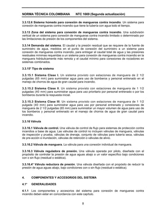 NORMA TÉCNICA COLOMBIANA NTC 1669 (Segunda actualización)
8
3.3.12.6 Sistema húmedo para conexión de mangueras contra incendio. Un sistema para
conexión de mangueras contra incendio que tiene la tubería con agua todo el tiempo.
3.3.13 Zona del sistema para conexión de mangueras contra incendio. Una subdivisión
vertical de un sistema para conexión de mangueras contra incendio limitado o determinado por
las limitaciones de presión de los componentes del sistema.
3.3.14 Demanda del sistema. El caudal y la presión residual que se requiere de la fuente de
suministro de agua, medidos en el punto de conexión del suministro a un sistema para
conexión de mangueras contra incendio, para entregar el caudal total de agua y las presiones
residuales mínimas requeridas a un sistema para conexión de mangueras contra incendio en la
manguera hidráulicamente más remota y el caudal mínimo para conexiones de rociadores en
sistemas combinados.
3.3.15* Tipo de sistema
3.3.15.1 Sistema Clase I. Un sistema provisto con estaciones de manguera de 2 1/2
pulgadas (65 mm) para suministrar agua para uso de bomberos y personal entrenado en el
manejo de chorros de agua de gran caudal para incendio.
3.3.15.2 Sistema Clase II. Un sistema provisto con estaciones de manguera de 1 1/2
pulgadas (40 mm) para suministrar agua para uso prioritario por personal entrenado o por los
bomberos durante la respuesta inicial.
3.3.15.3 Sistema Clase III. Un sistema provisto con estaciones de manguera de 1 1/2
pulgada (40 mm) para suministrar agua para uso por personal entrenado y conexiones de
manguera de 2 1/2 pulgadas (65 mm) para suministrar un mayor volumen de agua para uso de
los bomberos y personal entrenado en el manejo de chorros de agua de gran caudal para
incendio.
3.3.16 Válvula
3.3.16.1 Válvula de control. Una válvula de control de flujo para sistemas de protección contra
incendios a base de agua. Las válvulas de control no incluyen válvulas de manguera, válvulas
de inspección y prueba, válvulas de drenaje, conjunto de válvulas para tubería seca, válvulas
de pre-acción e inundación, válvulas de retención o válvulas de alivio.
3.3.16.2 Válvula de manguera. La válvula para una conexión individual de manguera.
3.3.16.3 Válvula reguladora de presión. Una válvula operada por piloto, diseñada con el
propósito de controlar la presión de agua aguas abajo a un valor específico bajo condiciones
con o sin flujo (residual o estática).
3.3.16.4* Válvula reductora de presión. Una válvula diseñada con el propósito de reducir la
presión de agua aguas abajo, bajo condiciones con o sin flujo (residual o estática).
4. COMPONENTES Y ACCESORIOS DEL SISTEMA
4.1* GENERALIDADES
4.1.1 Los componentes y accesorios del sistema para conexión de mangueras contra
incendio deben estar en concordancia con este capítulo.
 