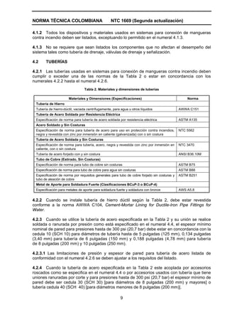 NORMA TÉCNICA COLOMBIANA NTC 1669 (Segunda actualización)
9
4.1.2 Todos los dispositivos y materiales usados en sistemas para conexión de mangueras
contra incendio deben ser listados, exceptuando lo permitido en el numeral 4.1.3.
4.1.3 No se requiere que sean listados los componentes que no afectan el desempeño del
sistema tales como tubería de drenaje, válvulas de drenaje y señalización.
4.2 TUBERÍAS
4.2.1 Las tuberías usadas en sistemas para conexión de mangueras contra incendio deben
cumplir o exceder una de las normas de la Tabla 2 o estar en concordancia con los
numerales 4.2.2 hasta el numeral 4.2.6.
Tabla 2. Materiales y dimensiones de tuberías
Materiales y Dimensiones (Especificaciones) Norma
Tubería de Hierro
Tubería de hierro-dúctil, vaciada centrífugamente, para agua u otros líquidos AWWA C151
Tubería de Acero Soldada por Resistencia Eléctrica
Especificación de norma para tubería de acero soldada por resistencia eléctrica ASTM A135
Acero Soldado y Sin Costuras
Especificación de norma para tubería de acero para uso en protección contra incendios,
negra y revestida con zinc por inmersión en caliente (galvanizada) con o sin costura
NTC 5562
Tubería de Acero Soldada y Sin Costuras
Especificación de norma para tubería, acero, negra y revestida con zinc por inmersión en
caliente, con o sin costura
NTC 3470
Tubería de acero forjado con y sin costura ANSI B36.10M
Tubo de Cobre (Estirado, Sin Costuras)
Especificación de norma para tubo de cobre sin costuras ASTM B75
Especificación de norma para tubo de cobre para agua sin costuras ASTM B88
Especificación de norma por requisitos generales para tubo de cobre forjado sin costuras y
tubo de aleación de cobre
ASTM B251
Metal de Aporte para Soldadura Fuerte (Clasificaciones BCuP-3 o BCuP-4)
Especificación para metales de aporte para soldadura fuerte y soldadura con bronce AWS A5.8
4.2.2 Cuando se instale tubería de hierro dúctil según la Tabla 2, debe estar revestida
conforme a la norma AWWA C104, Cement-Mortar Lining for Ductile-Iron Pipe Fittings for
Water.
4.2.3 Cuando se utilice la tubería de acero especificada en la Tabla 2 y su unión se realice
soldada o ranurada por presión como está especificado en el numeral 4.4, el espesor mínimo
nominal de pared para presiones hasta de 300 psi (20,7 bar) debe estar en concordancia con la
cedula 10 (SCH 10) para diámetros de tubería hasta de 5 pulgadas (125 mm), 0,134 pulgadas
(3,40 mm) para tubería de 6 pulgadas (150 mm) y 0,188 pulgadas (4,78 mm) para tubería
de 8 pulgadas (200 mm) y 10 pulgadas (250 mm).
4.2.3.1 Las limitaciones de presión y espesor de pared para tubería de acero listada de
conformidad con el numeral 4.2.6 se deben ajustar a los requisitos del listado.
4.2.4 Cuando la tubería de acero especificada en la Tabla 2 este acoplada por accesorios
roscados como se especifica en el numeral 4.4 o por accesorios usados con tubería que tiene
uniones ranuradas por corte y para presiones hasta de 300 psi (20,7 bar) el espesor mínimo de
pared debe ser cedula 30 (SCH 30) [para diámetros de 8 pulgadas (200 mm) y mayores] o
tubería cedula 40 (SCH 40) [para diámetros menores de 8 pulgadas (200 mm)].
 