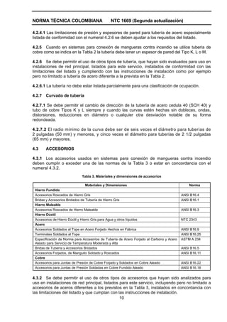 NORMA TÉCNICA COLOMBIANA NTC 1669 (Segunda actualización)
10
4.2.4.1 Las limitaciones de presión y espesores de pared para tubería de acero especialmente
listada de conformidad con el numeral 4.2.6 se deben ajustar a los requisitos del listado.
4.2.5 Cuando en sistemas para conexión de mangueras contra incendio se utilice tubería de
cobre como se indica en la Tabla 2 la tubería debe tener un espesor de pared del Tipo K, L o M.
4.2.6 Se debe permitir el uso de otros tipos de tubería, que hayan sido evaluados para uso en
instalaciones de red principal, listados para este servicio, instalados de conformidad con las
limitaciones del listado y cumpliendo con las instrucciones de instalación como por ejemplo
pero no limitado a tubería de acero diferente a la prevista en la Tabla 2.
4.2.6.1 La tubería no debe estar listada parcialmente para una clasificación de ocupación.
4.2.7 Curvado de tubería
4.2.7.1 Se debe permitir el cambio de dirección de la tubería de acero cedula 40 (SCH 40) y
tubo de cobre Tipos K y L siempre y cuando las curvas estén hechas sin dobleces, ondas,
distorsiones, reducciones en diámetro o cualquier otra desviación notable de su forma
redondeada.
4.2.7.2 El radio mínimo de la curva debe ser de seis veces el diámetro para tuberías de
2 pulgadas (50 mm) y menores, y cinco veces el diámetro para tuberías de 2 1/2 pulgadas
(65 mm) y mayores.
4.3 ACCESORIOS
4.3.1 Los accesorios usados en sistemas para conexión de mangueras contra incendio
deben cumplir o exceder una de las normas de la Tabla 3 o estar en concordancia con el
numeral 4.3.2.
Tabla 3. Materiales y dimensiones de accesorios
Materiales y Dimensiones Norma
Hierro Fundido
Accesorios Roscados de Hierro Gris ANSI B16.4
Bridas y Accesorios Bridados de Tubería de Hierro Gris ANSI B16.1
Hierro Maleable
Accesorios Roscados de Hierro Maleable ANSI B16.3
Hierro Dúctil
Accesorios de Hierro Dúctil y Hierro Gris para Agua y otros líquidos NTC 2343
Acero
Accesorios Soldados al Tope en Acero Forjado Hechos en Fábrica ANSI B16.9
Terminales Soldados al Tope ANSI B16.25
Especificación de Norma para Accesorios de Tubería de Acero Forjado al Carbono y Acero
Aleado para Servicio de Temperatura Moderada y Alta
ASTM A 234
Bridas de Tubería y Accesorios Bridados ANSI B16.5
Accesorios Forjados, de Manguito Soldado y Roscados ANSI B16.11
Cobre
Accesorios para Juntas de Presión de Cobre Forjado y Soldados en Cobre Aleado ANSI B16.22
Accesorios para Juntas de Presión Soldadas en Cobre Fundido Aleado ANSI B16.18
4.3.2 Se debe permitir el uso de otros tipos de accesorios que hayan sido analizados para
uso en instalaciones de red principal, listados para este servicio, incluyendo pero no limitado a
accesorios de aceros diferentes a los previstos en la Tabla 3, instalados en concordancia con
las limitaciones del listado y que cumplan con las instrucciones de instalación.
 