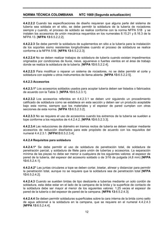 NORMA TÉCNICA COLOMBIANA NTC 1669 (Segunda actualización)
12
4.4.2.2.2 Cuando las especificaciones de diseño requieran que alguna parte del sistema de
tubería sea soldada en el sitio, se debe permitir la soldadura de la tubería de rociadores
siempre y cuando, el proceso de soldado se realice conforme con la norma NFPA 51B y se
instalen los accesorios de unión mecánica requeridos en los numerales 8.15.21 y 8.16.3 de la
NFPA 13. [NFPA 13:6.5.2.2.2].
4.4.2.2.3 Se debe permitir la soldadura de suplementos en sitio a la tubería para la instalación
de los soportes sismo resistentes longitudinales cuando el proceso de soldadura se realice
conforme a la NFPA 51B. [NFPA 13:6.5.2.2.3].
4.4.2.2.4 No se deben realizar trabajos de soldadura de tubería cuando existan impedimentos
originados por condiciones de lluvia, nieve, aguanieve o fuertes vientos en el área de trabajo
donde se realiza la soldadura de la tubería. [NFPA 13:6.5.2.2.4].
4.4.2.2.5 Para modificar o reparar un sistema de rociadores, no se debe permitir el corte y
soldadura con soplete u otros instrumentos de llama abierta. [NFPA 13:6.5.2.2.5].
4.4.2.3 Accesorios
4.4.2.3.1* Los accesorios soldados usados para acoplar tubería deben ser listados o fabricados
de acuerdo con la Tabla 3. [NFPA 13:6.5.2.3.1].
4.4.2.3.2 Los accesorios referidos en 4.4.2.3.1 se deben unir siguiendo un procedimiento
calificado de soldadura como se establece en esta sección y deben ser un producto aceptable
bajo esta norma, siempre que los materiales y el espesor de pared cumplan con otras
secciones de esta norma. [NFPA 13:6.5.2.3.2].
4.4.2.3.3 No se requiere el uso de accesorios cuando los extremos de la tubería se suelden a
tope conforme a los requisitos de 4.4.2.4.2, [NFPA 13:6.5.2.3.3].
4.4.2.3.4 Las reducciones de diámetro en tramos rectos de tubería se deben realizar mediante
accesorios de reducción diseñados para este propósito de acuerdo con los requisitos del
numeral 4.4.2.3.1. [NFPA13:6.5.2.3.4].
4.4.2.4 Requisitos para soldadura
4.4.2.4.1* Se debe permitir el uso de soldadura de penetración total, de soldadura de
penetración parcial, y soldadura de filete para unión de tuberías y accesorios. La separación
mínima de las piezas no debe ser menor a cualquiera de los siguientes valores: al espesor de
pared de la tubería, del espesor del accesorio soldado o de 3/16 de pulgada (4,8 mm) [NFPA
13:6.5.2.4.1].
4.4.2.4.2* Las juntas circulares a tope se deben cortar, biselar, alinear y distanciar para permitir
la penetración total, aunque no se requiere que la soldadura sea de penetración total [NFPA
13:6.5.2.4.2].
4.4.2.4.3 Cuando se suelden bridas de tipo deslizante a tuberías mediante un solo cordón de
soldadura, esta debe estar en el lado de la campana de la brida y la superficie de contacto de
la soldadura debe ser mayor al menor de los siguientes valores: 1,25 veces el espesor de
pared de la tubería o del espesor de pared de la campana. [NFPA 13:6.5.2.4.3].
4.4.2.4.4 Se deben permitir soldaduras superficiales sobre la cara interna de la brida como sello
de agua adicional a la soldadura en la campana, que se requiere en el numeral 4.4.2.4.3
[NFPA 13:6.5.2.4.4].
 