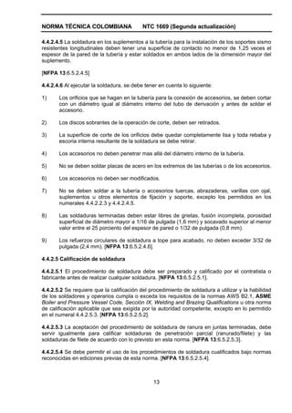 NORMA TÉCNICA COLOMBIANA NTC 1669 (Segunda actualización)
13
4.4.2.4.5 La soldadura en los suplementos a la tubería para la instalación de los soportes sismo
resistentes longitudinales deben tener una superficie de contacto no menor de 1,25 veces el
espesor de la pared de la tubería y estar soldados en ambos lados de la dimensión mayor del
suplemento.
[NFPA 13:6.5.2.4.5]
4.4.2.4.6 Al ejecutar la soldadura, se debe tener en cuenta lo siguiente:
1) Los orificios que se hagan en la tubería para la conexión de accesorios, se deben cortar
con un diámetro igual al diámetro interno del tubo de derivación y antes de soldar el
accesorio.
2) Los discos sobrantes de la operación de corte, deben ser retirados.
3) La superficie de corte de los orificios debe quedar completamente lisa y toda rebaba y
escoria interna resultante de la soldadura se debe retirar.
4) Los accesorios no deben penetrar mas allá del diámetro interno de la tubería.
5) No se deben soldar placas de acero en los extremos de las tuberías o de los accesorios.
6) Los accesorios no deben ser modificados.
7) No se deben soldar a la tubería o accesorios tuercas, abrazaderas, varillas con ojal,
suplementos u otros elementos de fijación y soporte, excepto los permitidos en los
numerales 4.4.2.2.3 y 4.4.2.4.5.
8) Las soldaduras terminadas deben estar libres de grietas, fusión incompleta, porosidad
superficial de diámetro mayor a 1/16 de pulgada (1,6 mm) y socavado superior al menor
valor entre el 25 porciento del espesor de pared o 1/32 de pulgada (0,8 mm).
9) Los refuerzos circulares de soldadura a tope para acabado, no deben exceder 3/32 de
pulgada (2,4 mm). [NFPA 13:6.5.2.4.6].
4.4.2.5 Calificación de soldadura
4.4.2.5.1 El procedimiento de soldadura debe ser preparado y calificado por el contratista o
fabricante antes de realizar cualquier soldadura. [NFPA 13:6.5.2.5.1].
4.4.2.5.2 Se requiere que la calificación del procedimiento de soldadura a utilizar y la habilidad
de los soldadores y operarios cumpla o exceda los requisitos de la normas AWS B2.1, ASME
Boiler and Pressure Vessel Code, Sección IX, Welding and Brazing Qualifications u otra norma
de calificación aplicable que sea exigida por la autoridad competente, excepto en lo permitido
en el numeral 4.4.2.5.3. [NFPA 13:6.5.2.5.2].
4.4.2.5.3 La aceptación del procedimiento de soldadura de ranura en juntas terminadas, debe
servir igualmente para calificar soldaduras de penetración parcial (ranurado/filete) y las
soldaduras de filete de acuerdo con lo previsto en esta norma. [NFPA 13:6.5.2.5.3].
4.4.2.5.4 Se debe permitir el uso de los procedimientos de soldadura cualificados bajo normas
reconocidas en ediciones previas de esta norma. [NFPA 13:6.5.2.5.4].
 