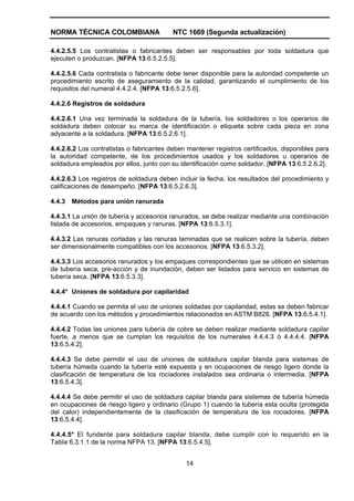 NORMA TÉCNICA COLOMBIANA NTC 1669 (Segunda actualización)
14
4.4.2.5.5 Los contratistas o fabricantes deben ser responsables por toda soldadura que
ejecuten o produzcan. [NFPA 13:6.5.2.5.5].
4.4.2.5.6 Cada contratista o fabricante debe tener disponible para la autoridad competente un
procedimiento escrito de aseguramiento de la calidad, garantizando el cumplimiento de los
requisitos del numeral 4.4.2.4. [NFPA 13:6.5.2.5.6].
4.4.2.6 Registros de soldadura
4.4.2.6.1 Una vez terminada la soldadura de la tubería, los soldadores o los operarios de
soldadura deben colocar su marca de identificación o etiqueta sobre cada pieza en zona
adyacente a la soldadura. [NFPA 13:6.5.2.6.1].
4.4.2.6.2 Los contratistas o fabricantes deben mantener registros certificados, disponibles para
la autoridad competente, de los procedimientos usados y los soldadores u operarios de
soldadura empleados por ellos, junto con su identificación como soldador. [NFPA 13:6.5.2.6.2].
4.4.2.6.3 Los registros de soldadura deben incluir la fecha, los resultados del procedimiento y
calificaciones de desempeño. [NFPA 13:6.5.2.6.3].
4.4.3 Métodos para unión ranurada
4.4.3.1 La unión de tubería y accesorios ranurados, se debe realizar mediante una combinación
listada de accesorios, empaques y ranuras. [NFPA 13:6.5.3.1].
4.4.3.2 Las ranuras cortadas y las ranuras laminadas que se realicen sobre la tubería, deben
ser dimensionalmente compatibles con los accesorios. [NFPA 13:6.5.3.2].
4.4.3.3 Los accesorios ranurados y los empaques correspondientes que se utilicen en sistemas
de tubería seca, pre-acción y de inundación, deben ser listados para servicio en sistemas de
tubería seca. [NFPA 13:6.5.3.3].
4.4.4* Uniones de soldadura por capilaridad
4.4.4.1 Cuando se permita el uso de uniones soldadas por capilaridad, estas se deben fabricar
de acuerdo con los métodos y procedimientos relacionados en ASTM B828. [NFPA 13:6.5.4.1].
4.4.4.2 Todas las uniones para tubería de cobre se deben realizar mediante soldadura capilar
fuerte, a menos que se cumplan los requisitos de los numerales 4.4.4.3 ó 4.4.4.4. [NFPA
13:6.5.4.2].
4.4.4.3 Se debe permitir el uso de uniones de soldadura capilar blanda para sistemas de
tubería húmeda cuando la tubería esté expuesta y en ocupaciones de riesgo ligero donde la
clasificación de temperatura de los rociadores instalados sea ordinaria o intermedia. [NFPA
13:6.5.4.3].
4.4.4.4 Se debe permitir el uso de soldadura capilar blanda para sistemas de tubería húmeda
en ocupaciones de riesgo ligero y ordinario (Grupo 1) cuando la tubería esta oculta (protegida
del calor) independientemente de la clasificación de temperatura de los rociadores. [NFPA
13:6.5.4.4].
4.4.4.5* El fundente para soldadura capilar blanda, debe cumplir con lo requerido en la
Tabla 6.3.1.1 de la norma NFPA 13. [NFPA 13:6.5.4.5].
 