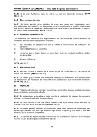 NORMA TÉCNICA COLOMBIANA NTC 1669 (Segunda actualización)
15
4.4.4.6 Si se usan fundentes, estos no deben ser del tipo altamente corrosivo. [NFPA
13:6.5.4.6].
4.4.5 Otros métodos de unión
4.4.5.1 Se deben permitir otros métodos de unión que hayan sido investigados como
adecuados para su instalación en sistemas de rociadores automáticos y estén listados para
este servicio, siempre y cuando se instalen conforme a sus limitaciones de listado, incluyendo
las instrucciones de instalación. [NFPA 13:6.5.5.1].
4.4.5.2 Accesorios para derivación
Los accesorios para derivación con empaquetadura de caucho que se usen en sistemas de
rociadores deben cumplir los siguientes requisitos:
1) Ser instalados en concordancia con el listado e instrucciones de instalación del
fabricante.
2) Retirar todos los discos sobrantes.
3) Los cortes que se hagan deben ser pared lisa y todos los residuos resultantes deben
ser removidos.
4) No ser modificados.
[NFPA 13:6.5.5.2]
4.4.6 Alistamiento final
4.4.6.1 Una vez cortada la tubería, se le deben limpiar los bordes del tubo para retirar las
virutas y las rebabas. [NFPA 13:6.5.6.1].
4.4.6.2 La tubería que se instale con accesorios listados y su alistamiento final deben cumplir
las instrucciones de instalación del fabricante de los accesorios y sus condiciones de listado.
[NFPA 13:6.5.6.2].
4.5 VÁLVULAS
4.5.1 Todas las válvulas que controlan conexiones a suministros de agua y redes principales
deben ser listadas indicando la válvula.
4.5.1.1 En instalaciones enterradas se debe permitir la instalación de válvulas de compuerta
listadas y provistas de indicador tipo poste listado.
4.5.1.2 Se debe permitir montar una válvula reguladora de agua listada con un indicador de
posición conectado a una estación de supervisión remota.
4.5.1.3 Se deben permitir válvulas no indicadoras, tales como válvulas de compuerta bajo
terreno que cuenten con una caja aprobada tipo tráfico completa y con llave T, que sea
aprobada por la autoridad competente.
4.5.2 Las válvulas no deben cerrarse en menos de 5 s cuando sean operadas a la velocidad
máxima posible desde la posición totalmente abierta.
 