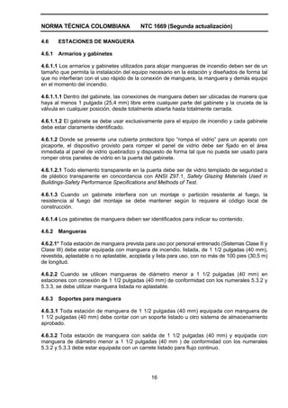 NORMA TÉCNICA COLOMBIANA NTC 1669 (Segunda actualización)
16
4.6 ESTACIONES DE MANGUERA
4.6.1 Armarios y gabinetes
4.6.1.1 Los armarios y gabinetes utilizados para alojar mangueras de incendio deben ser de un
tamaño que permita la instalación del equipo necesario en la estación y diseñados de forma tal
que no interfieran con el uso rápido de la conexión de manguera, la manguera y demás equipo
en el momento del incendio.
4.6.1.1.1 Dentro del gabinete, las conexiones de manguera deben ser ubicadas de manera que
haya al menos 1 pulgada (25,4 mm) libre entre cualquier parte del gabinete y la cruceta de la
válvula en cualquier posición, desde totalmente abierta hasta totalmente cerrada.
4.6.1.1.2 El gabinete se debe usar exclusivamente para el equipo de incendio y cada gabinete
debe estar claramente identificado.
4.6.1.2 Donde se presente una cubierta protectora tipo “rompa el vidrio” para un aparato con
picaporte, el dispositivo provisto para romper el panel de vidrio debe ser fijado en el área
inmediata al panel de vidrio quebradizo y dispuesto de forma tal que no pueda ser usado para
romper otros paneles de vidrio en la puerta del gabinete.
4.6.1.2.1 Todo elemento transparente en la puerta debe ser de vidrio templado de seguridad o
de plástico transparente en concordancia con ANSI Z97.1, Safety Glazing Materials Used in
Buildings-Safety Performance Specifications and Methods of Test.
4.6.1.3 Cuando un gabinete interfiera con un montaje o partición resistente al fuego, la
resistencia al fuego del montaje se debe mantener según lo requiera el código local de
construcción.
4.6.1.4 Los gabinetes de manguera deben ser identificados para indicar su contenido.
4.6.2 Mangueras
4.6.2.1* Toda estación de manguera prevista para uso por personal entrenado (Sistemas Clase II y
Clase III) debe estar equipada con manguera de incendio, listada, de 1 1/2 pulgadas (40 mm),
revestida, aplastable o no aplastable, acoplada y lista para uso, con no más de 100 pies (30,5 m)
de longitud.
4.6.2.2 Cuando se utilicen mangueras de diámetro menor a 1 1/2 pulgadas (40 mm) en
estaciones con conexión de 1 1/2 pulgadas (40 mm) de conformidad con los numerales 5.3.2 y
5.3.3, se debe utilizar manguera listada no aplastable.
4.6.3 Soportes para manguera
4.6.3.1 Toda estación de manguera de 1 1/2 pulgadas (40 mm) equipada con manguera de
1 1/2 pulgadas (40 mm) debe contar con un soporte listado u otro sistema de almacenamiento
aprobado.
4.6.3.2 Toda estación de manguera con salida de 1 1/2 pulgadas (40 mm) y equipada con
manguera de diámetro menor a 1 1/2 pulgadas (40 mm ) de conformidad con los numerales
5.3.2 y 5.3.3 debe estar equipada con un carrete listado para flujo continuo.
 
